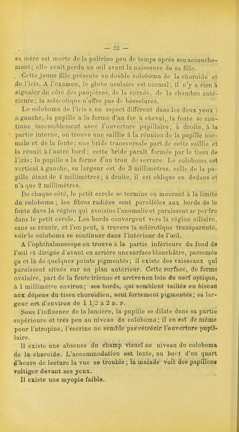 sa mère est morte de la poitrine peu de temps après son accouche- ment; elle avait perdu un œil avant la naissance de sa fille. . Cetle jeune fille présente un double coloboma de la choroïde et de l'iris. A l'examen, le globe oculaire est normal; il n'y a rien à signaler du côté des paupières, de la cprnée, de la chambre anté- rieure; la sclérotique n'offre pas de bosselures. Le coloboma de l'iris a un aspect différent dans les deux yeux : a gauche, la pupille a la forme d'un fer à cheval, la fente se con- tinue insensiblement avec l'ouverture pupillaire; à droite, à la partie interne, on trouve une saillie à la réunion de la pupille nor- male et de la fente; une bride transversale part de cette saillie et la réunit à l'autre bord; cette bride paraît formée parle tissu de l'iris; la pupille a la forme d'un trou de serrure. Le coloboma est vertical à gauche, sa largeur est de 3 millimètres, celle de la pu- pille étant de 4 millimètres; à droite, il est oblique en dedans et n'a que 2 millimètres. De chaque côté, le petit cercle se termine en mourant à la limite du coloboma ; les fibres radiées sont parallèles aux bords de la fente dans la région qui avoisine l'anomalie et paraissent se perdre dans le petit cercle. Les bords convergent vers la région ciliaire, sans se réunir, et l'on peut, à travers la sclérotique transparente, voirie coloboma se continuer dans l'intérieur de l'œil. A l'ophthalmoscope on trouve à la partie inférieure du fond de l'œil et dirigée d'avant en arrière une surface blanchâtre, parsemée ça et là de quelques points pigmentés; il existe des vaisseaux qui paraissent situés sur un plan antérieur. Cette surface, de forme ovalaire, paît de la fenteirienne et ariïvenon loin du nerf optique, à 1 millimètre environ; ses bords, qui semblent taillés en biseau aux dépens du tissu choroïdien, sont fortement pigmentés; sa lar- geur es*t d'environ de 1 1/2 à 2 d. p. Sous l'influence de la lumière, la pupille se dilate dans sa partie supérieure et très peu au niveau du coloboma; il en est de même pour l'atropine, l'ésérine ne semble pas'rétrécir l'ouverture pupil- laire. 11 existe une absence du champ visuel au niveau du coloboma de la choroïde. L'accommodation est lente, au boi;t d'uu quart d'heure de lecture la vue se trouble ; la malade voit des papillons voltiger devant ses yeux. Il existe une myopie faible.