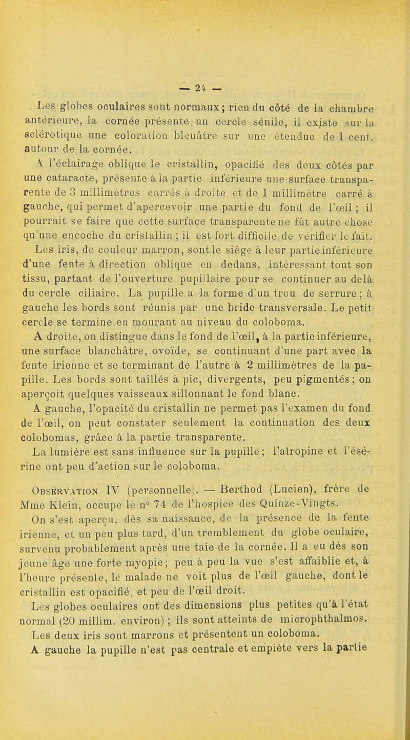 Les globes oculaires sont normaux; rien du côté de la chambre antérieure, la cornée présente un cercle sénile, il existe sur la sclérotique une coloration bleuâtre sur une étendue de 1 cent, autour de la cornée. A l'éclairage oblique le cristallin, opacifié des deux côtés par une cataracte, présente à la partie inférieure une surface transpa- rente de 3 millimètres carrés à droite et de 1 millimètre carré à gauche, qui permet d'apercevoir une partie du fond de l'œil; il pourrait se faire que cette surface transparente ne fût autre chose qu'une encoche du cristallin ; il est fort difficile de vérifier lofait. Les iris, de couleur marron, sont le siège à leur partie inférieure d'une fente à direction oblique en dedans, intéressant tout son tissu, partant de l'ouverture pupillaire pour se continuer au delà du cercle ciliaire. La pupille a la forme d'un trou de serrure; à gauche les bords sont réunis par une bride transversale. Le petit cercle se termine en mourant au niveau du coloboma. A droite, on distingue dans le fond de l'œil, à la partie inférieure, une surface blanchâtre, ovoïde, se continuant d'une part avec la fente irienne et se terminant de l'autre à 2 millimètres de la pa- pille. Les bords sont taillés à pic, divergents, peu pigmentés; on aperçoit quelques vaisseaux sillonnant le fond blanc. A gauche, l'opacité du cristallin ne permet pas l'examen du fond de l'œil, on peut constater seulement la continuation des deux colobomas, grâce à la partie transparente. La lumière est sans infiuence sur la pupille ; l'atropine et l'ésé- rine ont peu d'action sur le coloboma. Observation IV (personnelle). — Berthod (Lucien), frère de Mme Klein, occupe le n° 74 de l'hospice des Quinze-Vingts. On s'est aperçu, dès sa naissance, de la présence de la fente irienne, et un peu plus tard, d'un tremblement du globe oculaire, survenu probablement après une taie de la cornée. 11 a eu dès son jeune âge une forte myopie; peu à peu la vue s'est affaiblie et, à l'heure présente, le malade ne voit plus de l'œil gauche, dont le cristallin est opacifié, et peu de l'œil droit. Les globes oculaires ont des dimensions plus petites qu'à l'état normal ^20 millim. environ) ; ils sont atteints de microphthalmos. Les deux iris sont marrons et présentent un coloboma. A gauche la pupille n'est pas centrale et empiète vers la partie