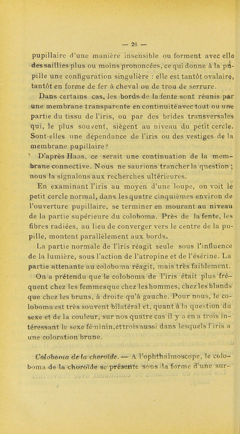 pupillaire d'une manière insensible ou forment avec elle des saillies plus ou moins prononcées, ce qui donne à la pu- pille une configuration singulière : elle est tantôt ovalaire, tantôt en forme de fer à cheval ou de trou de serrure. Dans certains cas, les bords de la fente sont réunis par une membrane transparente en continuité avec tout ou une partie du tissu de l'iris, ou par des brides transversales qui, le plus sou vent, siègent au niveau du petit cercle. Sont-elles une dépendance de l'iris ou des vestiges de la membrane pupillaire? D'après Haas, ce serait une continuation de la mem- brane connective. Nous ne saurions trancher la question ; nous la signalons aux recherches ultérieures. En examinant l'iris au moyen d'une loupe, on voit le petit cercle normal, dans les quatre cinquièmes environ de l'ouverture pupillaire, se terminer en mourant au niveau de la partie supérieure du coloborna. Près de la fente, les fibres radiées, au lieu de converger vers le centre de la pu- pille, montent parallèlement aux bords. La partie normale de l'iris réagit seule sous l'influence de la lumière, sous l'action de l'atropine et de l'ésérine. La partie attenante au coloboma réagit, mais très faiblement. On a prétendu que le coloboma de l'iris était plus fré- quent chez les femmesque chez leshommes, chezles blonds que chez les bruns, à droite qu'à gauche. Pour nous, le co- loboma est très souvent bilatéral et, quant à la question du sexe et de la couleur, sur nos quatre cas il y a en a trois in- téressant le sexe fé;ninin,ettroisaussi dans lesquels l'iris a une coloration brune. Coiribonta de la choroïde. — A VophtriMmoscope, le colo- boma-de la choroïde se présente sous Ma forme d'une sur-