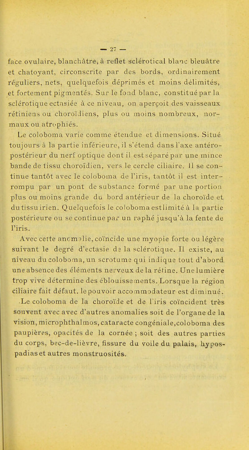 face ovulaire, blanchâtre, à reflet sclérotical blanc bleuâtre et chatoyant, circonscrite par des bords, ordinairement réguliers, nets, quelquefois déprimés et moins délimités, et fortement pigmentés. Sur le fond blanc, constitué par la sclérotique ectasiée à ce niveau, on aperçoit des vaisseaux rétiniens ou choroïdiens, plus ou moins nombreux, nor- maux ou atrophiés. Le coloboma varie comme étendue et dimensions. Situé toujours à la partie inférieure, il s'étend dans Taxe antéro- postérieur du nerf optique dont il est séparé par une mince bande de tissu choroïdien, vers le cercle ciliaire. 11 se con- tinue tantôt avec le coloboma de l'iris, tantôt il est inter- rompu par un pont de substance formé par une portion plus ou moins grande du bord antérieur de la choroïde et du tissu irien. Quelquefois le coloboma estlimité à la partie postérieure ou se continue pax un raphé jusqu'à la fente de l'iris. Avec cette anomalie, coïncide une myopie forte ou légère suivant le degré d'ectasie de la sclérotique. Il existe, au niveau du coloboma, un scrotume qui indique tout d'abord une absence des éléments nerveux de la rétine. Une lumière trop vive détermine des éblouissements. Lorsque la région ciliaire fait défaut, le pouvoir accommodateur est diminué. • Le coloboma de la choroïde et de l'iris coïncident très souvent avec avec d'autres anomalies soit de l'organe de la vision, microphthalmos,cataracte congéniale,coloboma des paupières, opacités de la cornée ; soit des autres parties du corps, bec-de-lièvre, fissure du voile du palais, hypos- padiaset autres monstruosités.