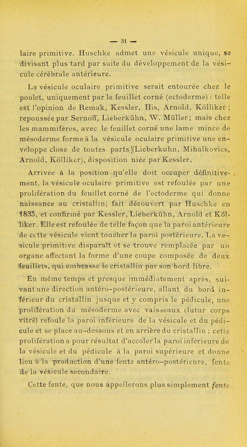 laire primitive. Huschke admet une vésicule unique, se divisant plus tard par suite du développement de la vési- cule cérébrale antérieure. La vésicule oculaire primitive serait entourée chez le poulet, uniquement par le feuillet corné (ectoderme) : telle est l'opinion de Remak, Kessler, His, Arnold, Kôlliker ; repoussée par Sernoff, Lieberkûhn, W. Mûller; mais chez les mammifères, avec le feuillet corné une lame mince de mésoderme forme à la vésicule oculaire primitive une en- veloppe close de toutes parts [(Lieberkûhn, Mihalkovics, Arnold, Kôlliker), disposition niée par Kessler. A-rrivée à la position qu'elle doit occuper définitive- ment, la vésicule oculaire primitive est refoulée par une prolifération du feuillet corné de l'ectoderme qui donne naissance au cristallin; fait découvert par Huschke en î833, et confirmé par Kessler, Lieberkûhn, Arnold et Kôl- liker. Elle est refoulée de telle façon que la paroi antérieure de cette vésicule vient toucher la paroi postérieure. La ve- sicule'primitive disparaît et se trouve remplacée par un organe affectant la forme d'une coupe composée de deux feuillets, qui embrasse le cristallin par son bord libre. En même temps et presque immédiatement après, sui- vant une direction antéro-postérieure, allant du bord in- férieur du cristallin jusque et y compris le pédicule, une prolifération du mésoderme avec vaisseaux (futur corps vitré) refoule la paroi inférieure de la vésicule et du pédi- cule et se place au-dessous et en arrière du cristallin ; cette prolifération a pour résultat d'accoler la paroi inférieure de la vésicule et du pédicule à la paroi supérieure et donne lieu à'la -production d'une fente antéro-postérieure, feïite de la vésicule secondaire. Cette fente, que nous appellerons plus simplement fente