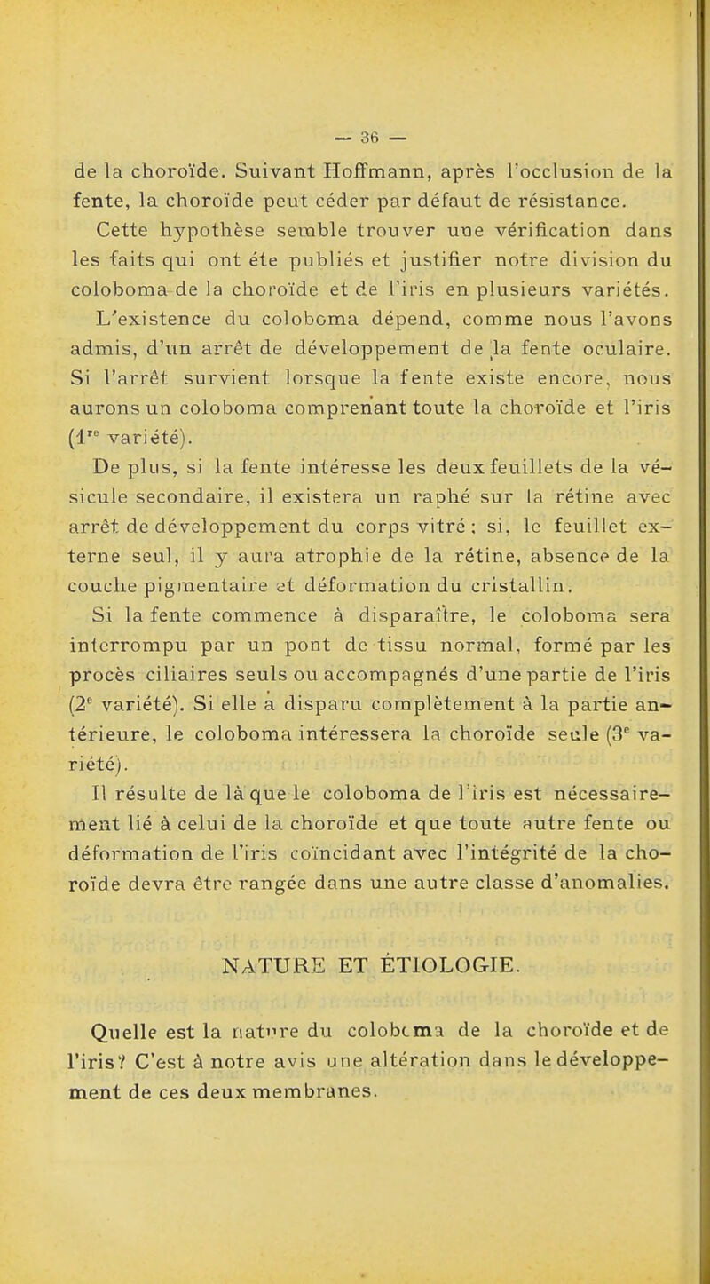 de la choroïde. Suivant Hoffmann, après l'occlusion de la fente, la choroïde peut céder par défaut de résistance. Cette hjrpothèse semble trouver une vérification dans les faits qui ont été publiés et justifier notre division du coloboma de la choroïde et de Fins en plusieurs variétés. L'existence du coloboma dépend, comme nous l'avons admis, d'un arrêt de développement delà fente oculaire. Si l'arrêt survient lorsque la fente existe encore, nous aurons un coloboma comprenant toute la choroïde et l'iris variété). De plus, si la fente intéresse les deux feuillets de la vé- sicule secondaire, il existera un raphé sur la rétine avec arrêt de développement du corps vitré : si, le feuillet ex- terne seul, il y aura atrophie de la rétine, absence de la couche pigmentaire et déformation du cristallin. Si la fente commence à disparaître, le coloboma sera interrompu par un pont de tissu normal, formé par les procès ciliaires seuls ou accompagnés d'une partie de l'iris (2e variété). Si elle a disparu complètement à la partie an- térieure, le coloboma intéressera la choroïde seule (3e va- riété). Il résulte de laque le coloboma de l'iris est nécessaire- ment lié à celui de la choroïde et que toute autre fente ou déformation de l'iris coïncidant avec l'intégrité de la cho- roïde devra être rangée dans une autre classe d'anomalies. NATURE ET ÉTIOLOGIE. Quelle est la nature du colobcmA de la choroïde et de l'iris? C'est à notre avis une altération dans le développe- ment de ces deux membranes.