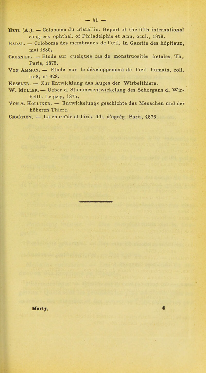 Hetl (A.). — Coloboma du cristallin. Report of the fifth international congress ophthal. of Philadelphie et Ann. ocul., 1879. Badal. — Coloboma des membranes de l'œil. In Gazette des hôpitaux, mai 1880. Crosnier. — Etude sur quelques cas de monstruosités foetales. Th. Paris, 1875. Von Ammon. — Etude sur le développement de l'œil humain, coll. in-8, n° 328. Kessler. — Zur Entwicklung das Auges der Wirbelthiere. W. Muller Ueber d. Stammesentwickelung des Sehorgans d. Wir- belth. Leipzig, 1875. Von A. Kôlliker. — Entwickelungs geschichte des Menschen und der hôheren Thiere. Chrétien. —.La choroïde et l'iris. Th. d'agrég. Paris, 1876. M.rtj. s