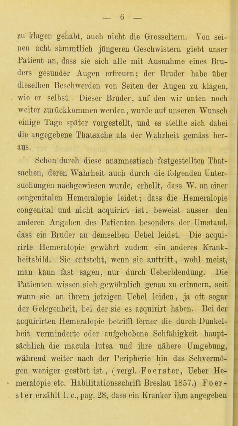 W klagen gehabt, auch nicht die Grosseltern. Von sei- len acht sämpitlich jüngeren Geschwistern giebt unser Patient an, dass sie sich alle mit Ausnahme eines Bru- ders gesunder Augen erfreuen; der Bruder habe über dieselben Beschwerden von Seiten der Augen zu klagen, wie er selbst. Dieser Bruder, auf den wir unten noch weiter zurückkommen werden, wurde auf unseren Wunsch einige Tage später vorgestellt, mid es stellte sich dabei die angegebene Thatsache als der Wahrheit gemäss her- aus. Schon durch diese anamuestisch festgestellten That- sachen, deren Wahrheit auch durch die folgenden Unter- suchungen nachgewiesen wurde, erhellt, dass W. an einer congenitalen Hemeralopie leidet; dass die Hemeralopie congenital und nicht acquirirt ist, beweist ausser den anderen Angaben des Patienten besonders der Umstand, dass ein Bruder an demselben üebel leidet. Die acqui- rirte Hemeralopie gewährt zudem ein anderes Krank- heitsbild. Sie entsteht, wenn sie auttritt, wohl meist, man kaim fast sagen, nur durch Ueberblendung. Die Patienten wissen sich gewöhnlich genau zu erinnern, seit wann sie an ihrem jetzigen Uebel leiden, ja oft sogar der Gelegenheit, bei der sie es acquirirt hahen. Bei der acquirirten Hemeralopie betrifft ferner die durch Dunkel- heit verminderte oder aufgehobene Sehfähigkeit haupt- sächlich die macula lutea und ihre nähere Umgebung, während weiter nach der Peripherie hin das Sehvermö- gen weniger gestört ist, (vergl. Foerster, Ueber He- meralopie etc. Habilitationsschrift Breslau 1857.) Foer- ster erzählt 1. c, pag. 28, dass ein Kranker ihm angegeben