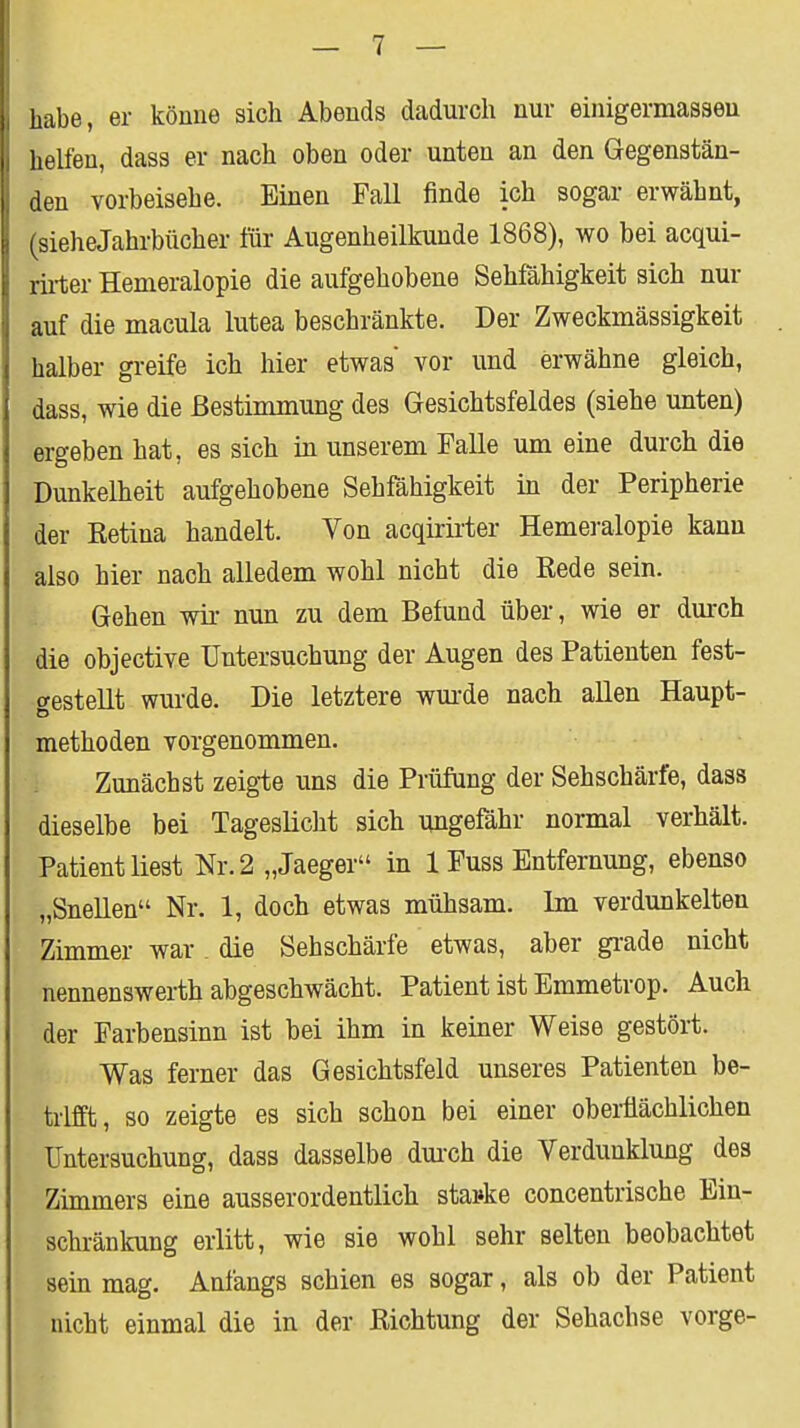 habe, er könne sich Abends dadurch nur einigermasseu . helfen, dass er nach oben oder unten an den Gegenstän- den vorbeisehe. Einen Fall finde ich sogar erwähnt, sieheJahrbücher für Augenheilkunde 1868), wo bei acqui- rirter Hemeralopie die aufgehobene Sehfähigkeit sich nur auf die macula lutea beschränkte. Der Zweckmässigkeit halber greife ich hier etwas vor und erwähne gleich, dass, wie die Bestimmung des Gesichtsfeldes (siehe unten) ergeben hat, es sich in unserem Falle um eine durch die Dunkelheit aufgehobene Sehfähigkeit in der Peripherie der Retina handelt. Von acqirii'ter Hemei-alopie kann also hier nach alledem wohl nicht die Rede sein. Gehen wü- nun zu dem Befund über, wie er durch die objective Untersuchung der Augen des Patienten fest- gestellt wurde. Die letztere wm-de nach allen Haupt- methoden vorgenommen. Zunächst zeigte uns die Prüfung der Sehschärfe, dass dieselbe bei Tageslicht sich imgefähr normal verhält. Patient liest Nr. 2 „Jaeger in 1 Fuss Entfernung, ebenso „Snellen Nr. 1, doch etwas mühsam. Im verdunkelten Zimmer war. die Sehschärfe etwas, aber gi-ade nicht nennenswerth abgeschwächt. Patient ist Emmetrop. Auch der Farbensinn ist bei ihm in keiner Weise gestört. Was ferner das Gesichtsfeld unseres Patienten be- trifft, so zeigte es sich schon bei einer oberflächlichen Untersuchung, dass dasselbe dm-ch die Verdunklung des Zimmers eine ausserordentlich stai»ke concentrische Ein- schränkung erlitt, wie sie wohl sehr selten beobachtet sein mag. Anfangs schien es sogar, als ob der Patient nicht einmal die in der Richtung der Sehachse vorge-