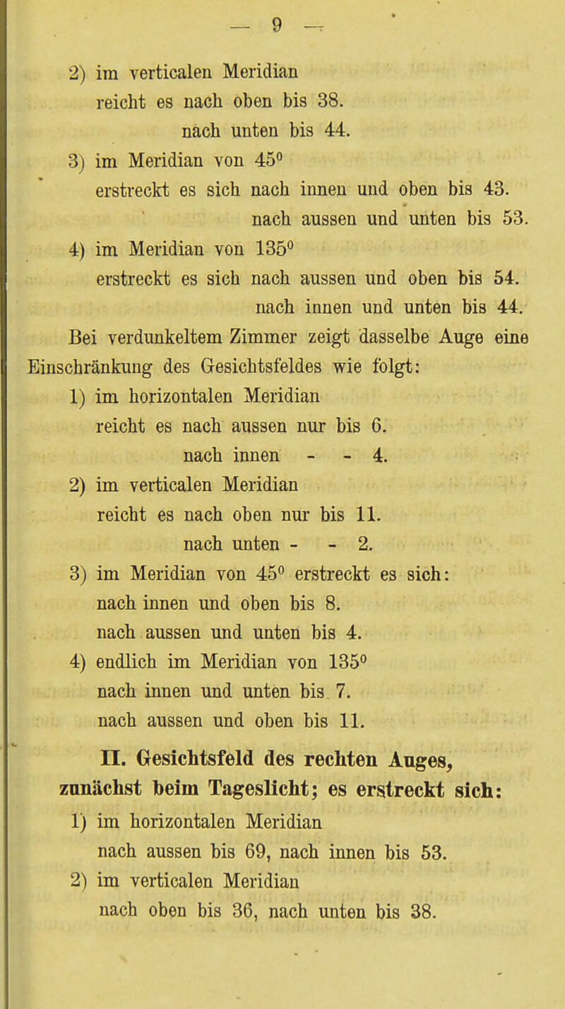 2) im verticalen Meridian reicht es nach oben bis 38. nach unten bis 44. 3) im Meridian von 45° erstreckt es sich nach innen und oben bis 43. nach aussen und unten bis 53. 4) im Meridian von 1S6^ erstreckt es sich nach aussen und oben bis 54. nach innen und unten bis 44. Bei verdunkeltem Zimmer zeigt dasselbe Auge eine Einschränkung des Gesichtsfeldes wie folgt: 1) im horizontalen Meridian reicht es nach aussen nur bis 6. nach innen - - 4. 2) im verticalen Meridian reicht es nach oben nur bis 11. nach unten - - 2. 3) im Meridian von 45*' erstreckt es sich: nach innen und oben bis 8. nach aussen und unten bis 4. 4) endlich im Meridian von 135 nach innen und unten bis. 7. nach aussen und oben bis 11. II. Gesichtsfeld des rechten Auges, zunächst beim Tageslicht; es erstreckt sich: 1) im horizontalen Meridian nach aussen bis 69, nach innen bis 53. 2) im verticalen Meridian nach oben bis 36, nach unten bis 38.