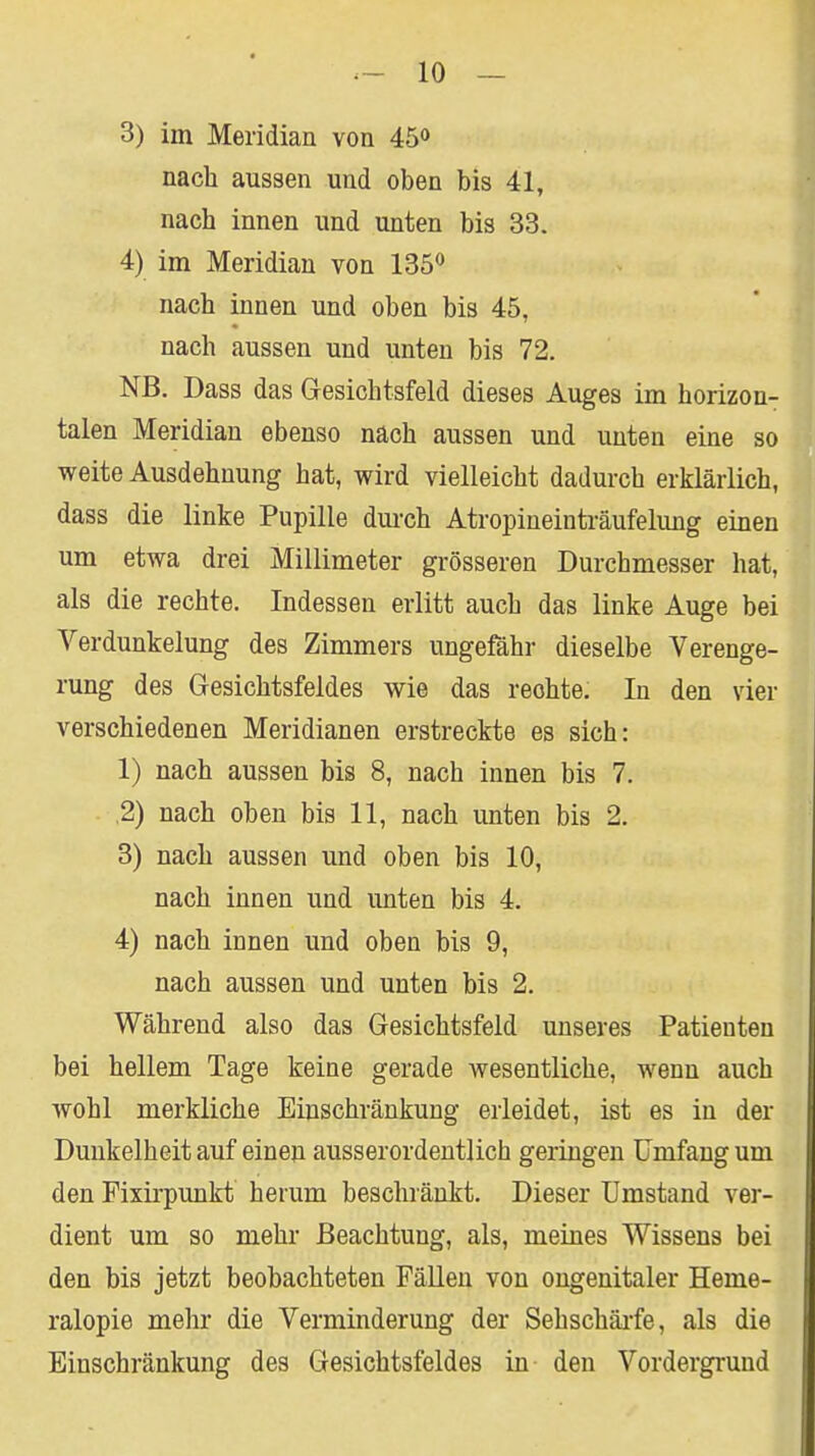 3) im Meridian von 45» nach aussen und oben bis 41, nach innen und unten bis 33. 4) im Meridian von 135*^ nach innen und oben bis 45, nach aussen und unten bis 72. NB. Dass das Gesichtsfeld dieses Auges im horizon- talen Meridian ebenso nach aussen und unten eine so weite Ausdehnung hat, wird vielleicht dadurch erklärlich, dass die linke Pupille durch Atropineinträufelung einen um etwa drei Millimeter grösseren Durchmesser hat, als die rechte. Indessen erlitt auch das linke Auge bei Verdunkelung des Zimmers ungefähr dieselbe Verenge- rung des Gesichtsfeldes wie das rechte. In den vier verschiedenen Meridianen erstreckte es sich: 1) nach aussen bis 8, nach innen bis 7. ,2) nach oben bis 11, nach unten bis 2. 3) nach aussen und oben bis 10, nach innen und unten bis 4. 4) nach innen und oben bis 9, nach aussen und unten bis 2. Während also das Gesichtsfeld unseres Patienten bei hellem Tage keine gerade wesentliche, wenn auch wohl merkliche Einschränkung erleidet, ist es in der Dunkelheit auf einen ausserordentlich geringen Umfang um den Pixirpunkt herum beschränkt. Dieser Umstand ver- dient um so mehr Beachtung, als, meines Wissens bei den bis jetzt beobachteten FäUen von ongenitaler Heme- ralopie mehr die Verminderung der Sehschärfe, als die Einschränkung des Gesichtsfeldes in den Vordergrund