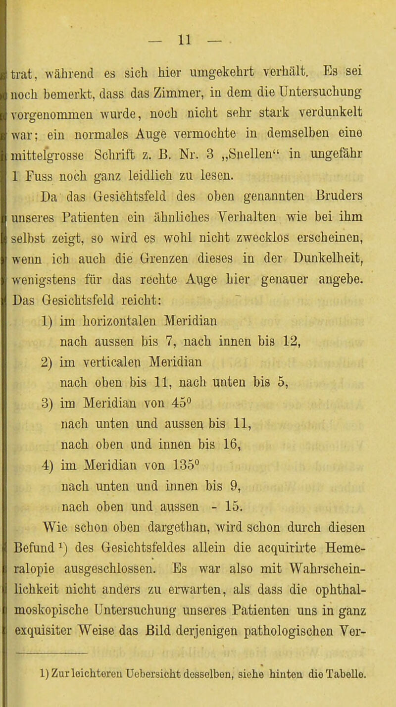 trat, während ea sich hier umgekehrt verhält. Es sei noch bemerkt, dass das Zimmer, in dem die Untersuchung vorgenommen wurde, noch nicht sehr stark verdunkelt war; ein normales Auge vermochte in demselben eine mittelgrosse Schrift z. B. Nr. 3 „önellen in ungefähr 1 Fuss noch ganz leidlich zu lesen. Da das Gesichtsfeld des oben genannten Bruders unseres Patienten ein ähnliches Verhalten wie bei ihm selbst zeigt, so wird es wohl nicht zwecklos erscheinen, wenn ich auch die Grenzen dieses in der Dunkelheit, wenigstens für das rechte Auge hier genauer angebe. Das Gesichtsfeld reicht: 1) im horizontalen Meridian nach aussen bis 7, nach innen bis 12, 2) im verticalen Meridian nacli oben bis 11, nach unten bis 5, 3) im Meridian von 45'' nach unten und ausseu bis 11, nach oben und innen bis 16, 4) im Meridian von 135<* nach unten und innen bis 9, nach oben und aussen - 15. Wie schon oben dargethan, wird schon durch diesen Befund^) des Gesichtsfeldes allein die acquirii'te Heme- ralopie ausgeschlossen. Bs war also mit Wahrschein- lichkeit nicht anders zu erwarten, als dass die ophthal- moskopische Untersuchung unseres Patienten uns in ganz exquisiter Weise das Bild derjenigen pathologischen Ver- l)Zurleichterenüeber8icht desselben, siehe hinten die Tabelle.