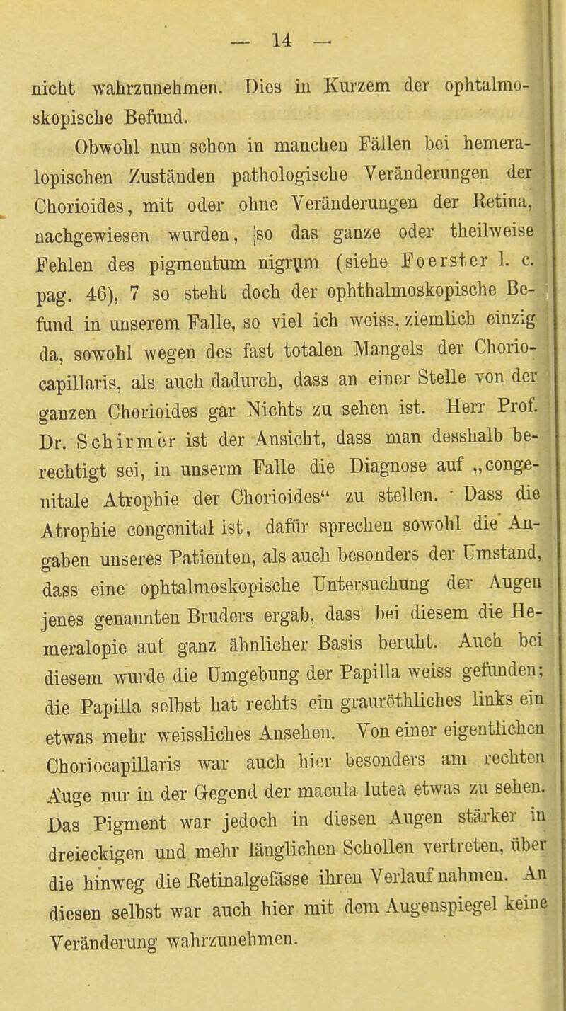 I nicht wahrzunehmen. Dies in Kurzem der ophtalmo- skopische Befund. Obwohl nun schon in manchen Fällen bei hemera- lopischen Zuständen pathologische Veränderungen der j Chorioides, mit oder ohne Veränderungen der Retina, nachgewiesen wurden, |so das ganze oder theilweise Fehlen des pigmentum nigi-^jm (siehe Fo erst er 1. c. pag. 46), 7 so steht doch der ophthalmoskopische Be- fund in unserem Falle, so viel ich weiss, ziemlich einzig da, sowohl wegen des fast totalen Mangels der Chorio- capillaris, als auch dadurch, dass an einer Stelle von der ganzen Chorioides gar Nichts zu sehen ist. Herr Prof. Dr. Schirm er ist der Ansicht, dass man desshalb be- rechtigt sei,.in unserm Falle die Diagnose auf „conge- nitale Atrophie der Chorioides zu stellen. • Dass die Atrophie congenital ist, dafür sprechen sowohl die An- gaben unseres Patienten, als auch besonders der Umstand, dass eine ophtalmoskopische Untersuchung der Augen jenes genannten Bruders ergab, dass' bei diesem die He- meralopie auf ganz ähnlicher Basis beruht. Auch bei diesem wurde die Umgebung der Papilla weiss gefunden; die Papilla selbst hat rechts ein grauröthliches links ein etwas mehr weissliches Ansehen. Von eüier eigentlichen Choriocapillaris war auch hier besonders am rechten Auge nur in der Gegend der macula lutea etwas zu sehen. Das Pigment war jedoch in diesen Augen stärker in dreieckigen und mehr länglichen Schollen vertreten, über die hinweg die Retinalgefässe ihren Verlauf nahmen. An diesen selbst war auch hier mit dem Augenspiegel keine Veränderung wahrzunehmen.