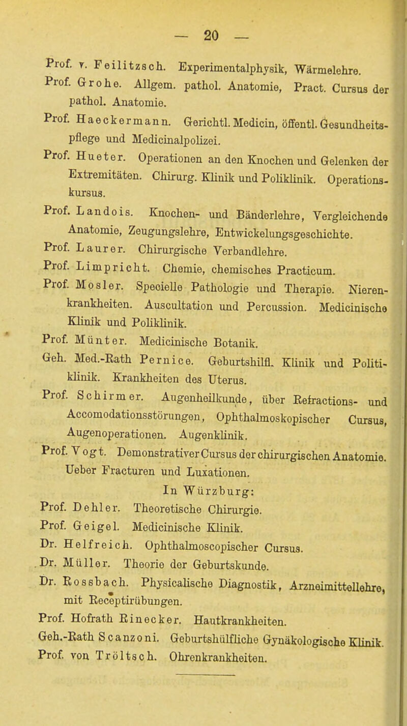 Prof. T. Feilitzsch. Experimentalphysik, Wärmelehre. Prof. Gr Ohe. Allgem. pathol. Anatomie, Pract. Curaus der pathol. Anatomie. Prof. Haeckermann. Gerichtl.Medicin, öffentl.Gesundheits- pflege und Medicinalpolizei. Prof. H u e t e r. Operationen an den Knochen und Gelenken der Extremitäten. Chirurg. Klinik und Poliklinik. Operations- kursus. Prof. Landois. Knochen- und Bänderlehre, Vergleichende Anatomie, Zeugungslehi-e, Entwickelungsgeschichte. Prof. Laurer. Chirurgische Verbandlehre. Prof Limprieht. Chemie, chemisches Practicum. Prof Mösl er. SpeoieUe Pathologie und Therapie. Nieren- krankheiten. Auscultation und Percussion. Medicinische Klinik und Poliklinik. Prof Münter. Medicinische Botanik. Geh. Med.-Eath Pernice. Geburtshilfl. Klinik und Politi- klinik. Krankheiten des Uterus. Prof Schirm er. Augenheükunde, üher Eefractions- und Accomodationsstörungen, Ophthalmoskopischer Cursus, Augenoperationen. Augenklinik. Prof. Vogt. Demonstrativer Cui'sus der chirurgischen Anatomie, üeber Practuren und Luxationen. In Würzburg: Prof. Dehler. Theoretische Chirurgie. Prof Geigel. Medicinische Klinik. Dr. H elf reich. Ophthahnoscopischer Cursus. Dr. Müller. Theorie der Geburtskunde. Dr. Rossbajih. Physicalische Diagnostik, Arzneimittellehre, mit Receptirübungen. Prof Hofrath Einecker. Hautkrankheiten. Geh.-Eath S canzoni. Geburtshiilfliche Gynäkologische Klinik. Prof von Tröltsch. Ohrenkrankheiten.