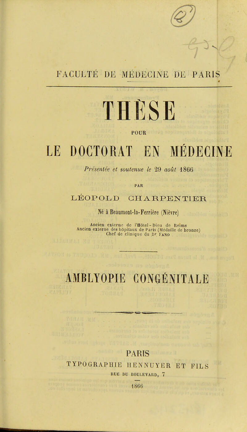 FACULTÉ DE MÉDECINE DE PARIS POUR LE DOCTORAT EN MÉDECINE Pi'ésenlée et soutenue le 29 août 1866 PAR LÉOPOLD GHARPENTIER Né à Beaumonl-la-Perrière (Nièvre) Ancien exlerna de l'Bôiel-Dicu de Reims Ancien externe des hôpitaux de Paris (Médaille de bronze) Chef de clinique du X>r Fano AMBLYOPIE CONGÉNITALE PARIS TYPOGRAPHIE IIENNUYER ET FILS RUE DU BOUI.EVAUD, 7 1866