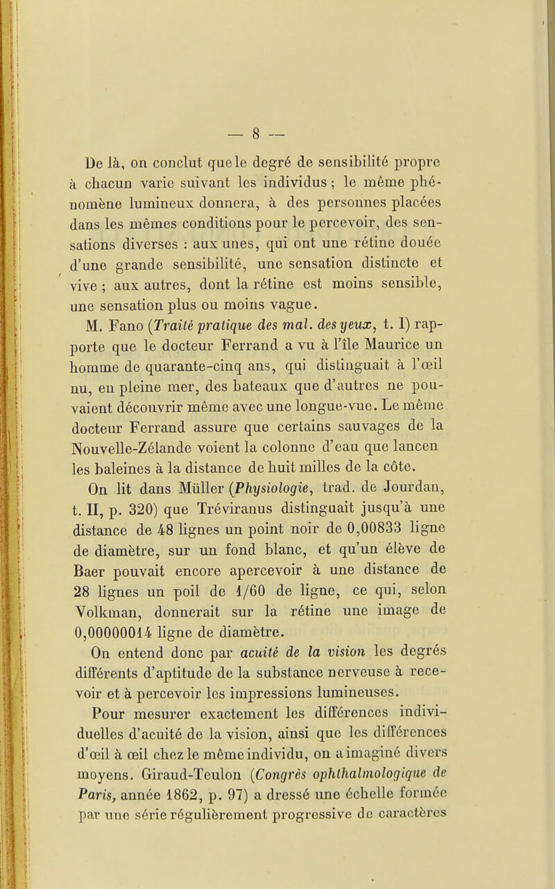 De là, on conclut que le degré de sensibilité propre à chacun varie suivant les individus ; le même phé- nomène lumineux donnera, à des personnes placées dans les mêmes conditions pour le percevoir, des sen- sations diverses : aux unes, qui ont une rétine douée d'une grande sensibilité, une sensation distincte et vive ; aux autres, dont la rétine est moins sensible, une sensation plus ou moins vague. M. Fano {Traité pratique des mal. des yeux, t. 1) rap- porte que le docteur Ferrand a vu à l'île Maurice un homme de quarante-cinq ans, qui distinguait à l'œil nu, eu pleine mer, des bateaux que d'autres ne pou- vaient découvrir même avec une longue-vue. Le même docteur Ferrand assure que certains sauvages de la Nouvelle-Zélande voient la colonne d'eau que laucen les baleines à la distance de huit milles de la côte. On lit dans Miiller {Phxjsiologie, trad. de Jourdan, t. II, p. 320) que Tréviranus distinguait jusqu'à une distance de 48 lignes un point noir de 0,00833 ligne de diamètre, sur un fond blanc, et qu'un élève de Baer pouvait encore apercevoir à une distance de 28 lignes un poil de 1/60 de ligne, ce qui, selon Volkman, donnerait sur la rétine une image de 0,00000014 ligne de diamètre. On entend donc par acuité de la vision les degrés différents d'aptitude de la substance nerveuse à rece- voir et à percevoir les impressions lumineuses. Pour mesurer exactement les différences indivi- duelles d'acuité de la vision, ainsi que les différences d'œil à œil chez le même individu, on a imaginé divers moyens. Giraud-Teulon {Congrès ophthalmologique de Paris, année 1862, p. 97) a dressé une échelle formée par une série régulièrement progressive de caractèx'cs