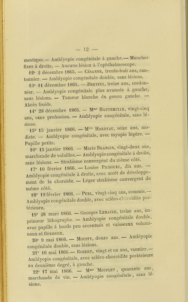 mestique.- Amblyopie congénitale à gauche.— Mouches fixes à droite. — Aucune lésion à l'ophthalmoscope. i2o 2 décembre 186S. — Césanne, trente-huit ans, can- tonnier. — Amblyopie congénitale double, sans lésions. 130 H décembre 1865. — -Dreyfus, treize ans, cordon- nier. — Amblyopie congénitale plus avancée à gauche, sans lésions. — Tumeur blanche du genou gauche. — Abcès froids. 14° 28 décembre 1865. - M Hautemuile, vingt-cinq ans, sans profession. — Amblyopie congénitale, sans lé- sions. IS» 15 janvier 1866. — W Hardyad, seize ans, mo- diste. — Amblyopie congénitale, avec myopie légère. — Papille petite. 16° 15 janvier 1866. — Marie Brangin, vingt-deux ans, marchande de volailles.- Amblyopie congénitale à droite, sans lésions. - Strabisme convergent du même cote. 17° 10 février 1866. — Louise Pichouec, dix ans. — Amblyopie congénitale à droite, avec arrêt de développe- ment de la choroïde. - Léger strabisme convergent du même côlé. 18° 19 février 1866. -Pbel, vingt-cinq ans, commis.- Amblyopie congénitale double, avec scléro-c>.oroïdite pos- 190 28 mars 1866. - Georges Lemaire, treize ans, im- primeur lithographe. - Amblyopie congénitale double, avec papille à bords peu accentués et vaisseaux voiumi- neux et flexueux. . 20° 9 mai 1866. - Mousty, douze ans. - Amblyopie congénitale double, sans lésions. 21° 16 mai 1866— Robert, vingt et un ans, vaniiier.- Amblyopie congénitale, avec scléro-choroïdite postérieure au deuxième degré, à gauche. 22° n mai 1866. - M-»= Mouflet , quarante ans marchande de vin. - Amblyopie congénitale, sans lé- sions.