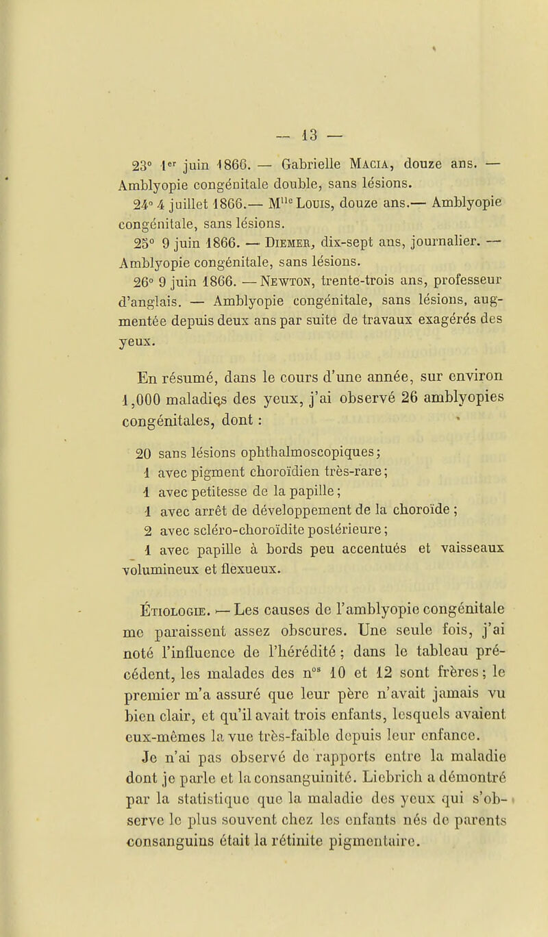 23° 1 juin 1866. — Gabrielle Macia, douze ans. — Amblyopie congénitale double, sans lésions. 24 4 juillet 1866.— M Louis, douze ans.— Amblyopie congénitale, sans lésions. 25° 9 juin 1866. — Diemer, dix-sept ans, journalier. — Amblyopie congénitale, sans lésions. 26° 9 juin 1866. — Newton, trente-trois ans, professeur d'anglais. — Amblyopie congénitale, sans lésions, aug- mentée depuis deux ans par suite de travaux exagérés des yeux. En résumé, dans le cours d'une année, sur environ 1,000 maladif des yeux, j'ai observé 26 amblyopies congénitales, dont : 20 sans lésions opbthalmoscopiques ; d avec pigment choroïdien très-rare; 1 avec petitesse de la papille ; 1 avec arrêt de développement de la choroïde ; 2 avec scléro-cboroïdite postérieure ; 4 avec papille à bords peu accentués et vaisseaux volumineux et flexueux. Étiologie. ^Les causes de l'amblyopie congénitale me pai-aissent assez obscures. Une seule fois, j'ai noté l'influence de l'hérédité ; dans le tableau pré- cédent, les malades des n°' 10 et 12 sont frères; le premier m'a assuré que leur père n'avait jamais vu bien clair, et qu'il avait trois enfants, lesquels avaient eux-mêmes la vue très-faible depuis leur enfance. Je n'ai pas observé de rapports entre la maladie dont je parle et la consanguinité. Licbrich a démontré par la statistique que la maladie des yeux qui s'ob- • serve le plus souvent chez les enfants nés de parents consanguins était la rétinite pigmentaire.