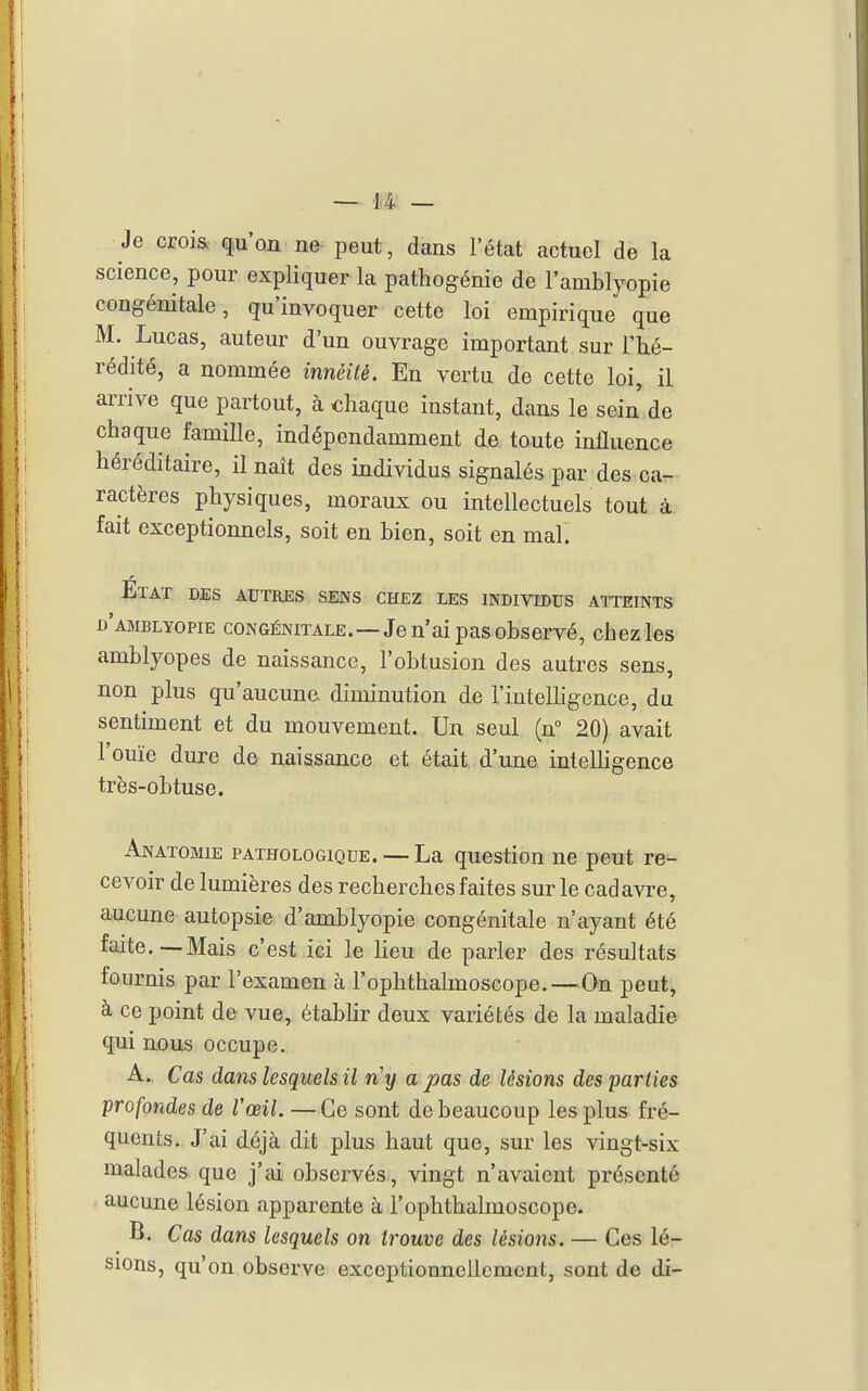 Je crois qu'on ne peut, dans l'état actuel de la science, pour expliquer la pathogénie de l'amblyopie congénitale, qu'invoquer cette loi empirique que M. Lucas, auteur d'un ouvrage important sur l'hé- rédité, a nommée innéité. En vertu de cette loi, il arrive que partout, à chaque instant, dans le sein de chaque famille, indépendamment de. toute influence héréditaire, il naît des individus signalés par des ca- ractères physiques, moraux ou intellectuels tout à fait exceptionnels, soit en bien, soit en mal. Etat des autres sens chez les individus atteints d'amblyopie congénitale,—Je n'ai pas observé, chez les amblyopes de naissance, l'obtusion des autres sens, non plus qu'aucune diminution de rinteUigence, du sentiment et du mouvement. Un seul (n 20) avait l'ouïe dure de naissance et était d'une intelligence très-obtuse. Anatomie pathologique. —La question ne peut re- cevoir de lumières des recherches faites sur le cadavre, aucune autopsie d'amblyopie congénitale n'ayant été faite.—Mais c'est ici le lieu de parler des résultats fournis par l'examen à l'ophthalmoscope.—On peut, à ce point de vue, établir deux variétés de la maladie qui nous occupe. A. Cas dans lesquels il n'y a pas de lésions des parties profondes de Vœil. —Ce sont de beaucoup les plus fré- quents. J'ai déjà dit plus haut que, sur les vingt-six malades que j'ai observés, vingt n'avaient présenté aucune lésion apparente à l'ophthalmoscope. B. Cas dans lesquels on trouve des lésions. — Ces lé- sions, qu'on observe exceptionnellement, sont de di-