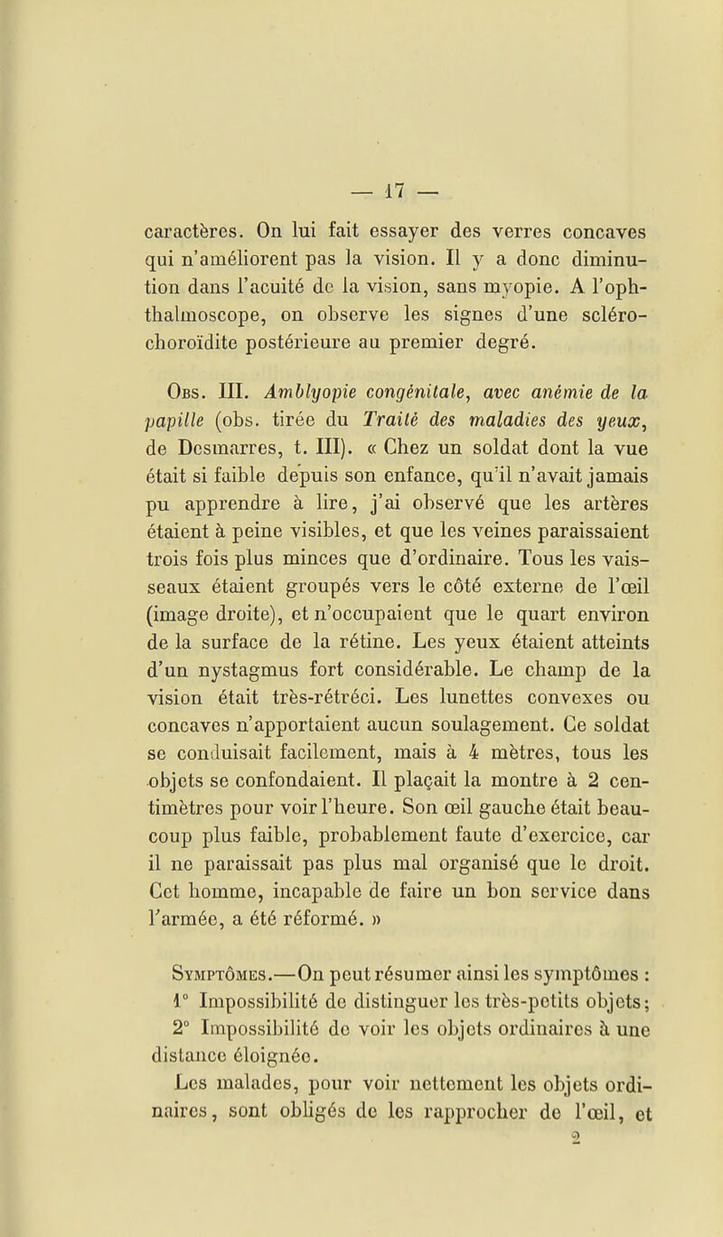 caractères. On lui fait essayer des verres concaves qui n'améliorent pas la vision. Il y a donc diminu- tion dans l'acuité de la vision, sans myopie. A l'oph- thalmoscope, on observe les signes d'une scléro- choroïdite postérieure au premier degré. Obs. III. Amblyopie congénitale, avec anémie de la papille (obs. tirée du Traité des maladies des yeux, de Desmîvrres, t. III). « Chez un soldat dont la vue était si faible depuis son enfance, qu'il n'avait jamais pu apprendre à lire, j'ai observé que les artères étaient à peine visibles, et que les veines paraissaient trois fois plus minces que d'ordinaire. Tous les vais- seaux étaient groupés vers le côté externe de l'œil (image droite), et n'occupaient que le quart environ de la surface de la rétine. Les yeux étaient atteints d'un nystagmus fort considérable. Le champ de la vision était très-rétréci. Les lunettes convexes ou concaves n'apportaient aucun soulagement. Ce soldat se conduisait facilement, mais à 4 mètres, tous les objets se confondaient. Il plaçait la montre à 2 cen- timètres pour voir l'heure. Son œil gauche était beau- coup plus faible, probablement faute d'exercice, car il ne paraissait pas plus mal organisé que le droit. Cet homme, incapable de faire un bon service dans Tarmée, a été réformé. » Symptômes.—On peut résumer ainsi les symptômes : r Impossibilité de distinguer les très-petits objets; 2° Impossibilité do voir les objets ordinaires à une distance éloignée. Les malades, pour voir nettement les objets ordi- naires, sont obhgés de les rapprocher de l'œil, et 2