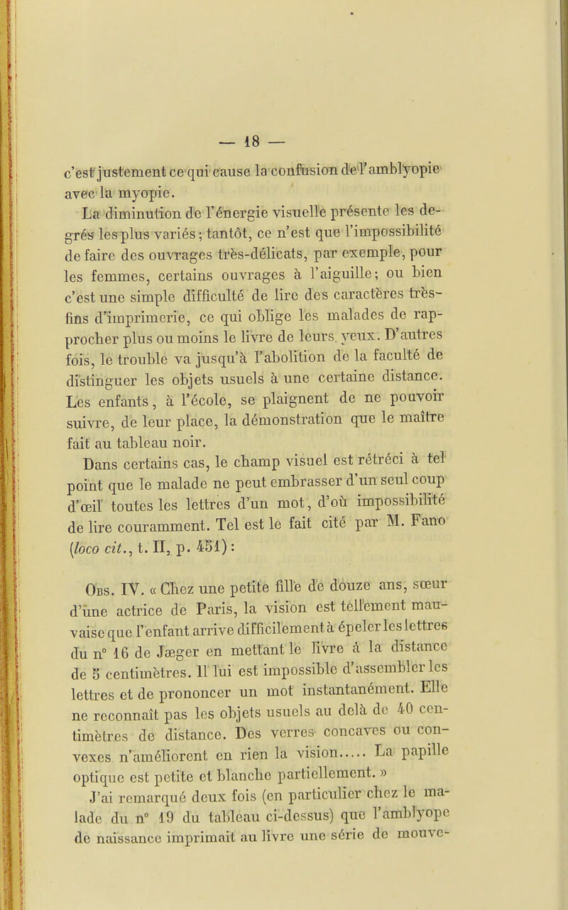 c'est justement cequi cause la confusion d'e^rambl^^opie^ avec la myopie. La diminution de l'énergie visuelle présente les de- grés les plus variés ; tantôt, ce n'est que l'impossibilité de faire des ouvrages très-délicats, par exemple, pour les femmes, certains ouvrages à l'aiguille; ou bien c'est une simple difficulté de lire des caractères très- fins d'imprimerie, ce qui oblige les malades de rap- procher plus ou moins le livre de leurs yeux. D'autres fois, le trouble va jusqu'à l'abolition de la faculté de distinguer les objets usuels à une certaine distance. Les enfants, à l'école, se plaignent de ne pouvoir suivre, de leur place, la démonstration que le maître fait au tableau noir. Dans certains cas, le champ visuel est rétréci à tel point que le malade ne peut embrasser d'un seul coup d'œil toutes les lettres d'un mot, d'où impossibilité de lire couramment. Tel est le fait cité par M. Fano [loco cit.^ t. II, p. 4SI) : Obs. IV. « Chez une petite fille de douze ans, sœur d'une actrice de Paris, la vision est tèllement mau- vaise que l'enfant arrive difficilement à épeler les lettres du nM6 de Jïeger en mettant le livre à la distance de 5 centimètres. Il lui est impossible d'assembler les lettres et de prononcer un mot instantanément. Elle ne reconnaît pas les objets usuels au delà de 40 cen- timètres de distance. Des verres concaves ou con- vexes n'améliorent en rien la vision La papille optique est petite et blanche partiellement. » J'ai remarqué deux fois (en particulier chez le ma- lade du n» 19 du tableau ci-dessus) que l'amblyope de naissance imprimait au livre une série de meuve-