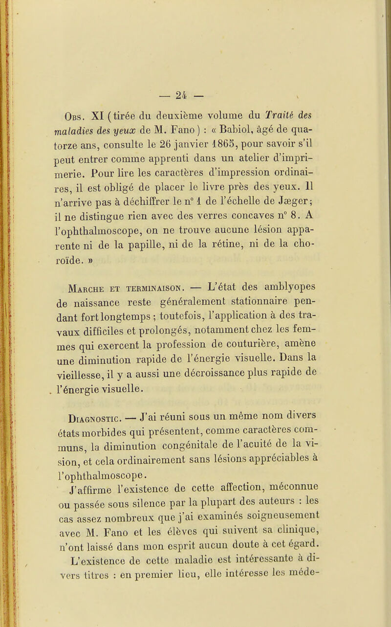 Obs. XI (tirée du deuxième volume du Traité des maladies des yeux de M. Fano ) : « Babiol, âgé de qua- torze ans, consulte le 26 janvier 1865, pour savoir s'il peut entrer comme apprenti dans un atelier d'impri- merie. Pour lire les caractères d'impression ordinai- res, il est obligé de placer le livre près des yeux. 11 n'arrive pas à décbiffrer le n° 1 de l'échelle de Jeeger; il ne distingue rien avec des verres concaves n° 8. A ropbthalmoscope, on ne trouve aucune lésion appa- rente ni de la papille, ni de la rétine, ni de la cho- roïde. » Marche et terminaison. — L'état des amblyopes de naissance reste généralement stationnaire pen- dant fort longtemps ; toutefois, l'application à des tra- vaux difficiles et prolongés, notamment chez les fem- mes qui exercent la profession de couturière, amène une diminution rapide de l'énergie visuelle. Dans la vieillesse, il y a aussi une décroissance plus rapide de l'énergie visuelle. Diagnostic. — J'ai réuni sous un même nom divers états morbides qui présentent, comme caractères com- muns, la diminution congénitale de l'acuité de la vi- sioQ, et cela ordinairement sans lésions appréciables à l'ophthalmoscope. J'affirme l'existence de cette affection, méconnue ou passée sous silence par la plupart des auteurs : les cas assez nombreux que j'ai examinés soigneusement avec M. Fano et les élèves qui suivent sa clinique, n'ont laissé dans mon esprit aucun doute à cet égard. L'existence de cette maladie est intéressante à di- vers litres : en premier lieu, elle intéresse les méde-