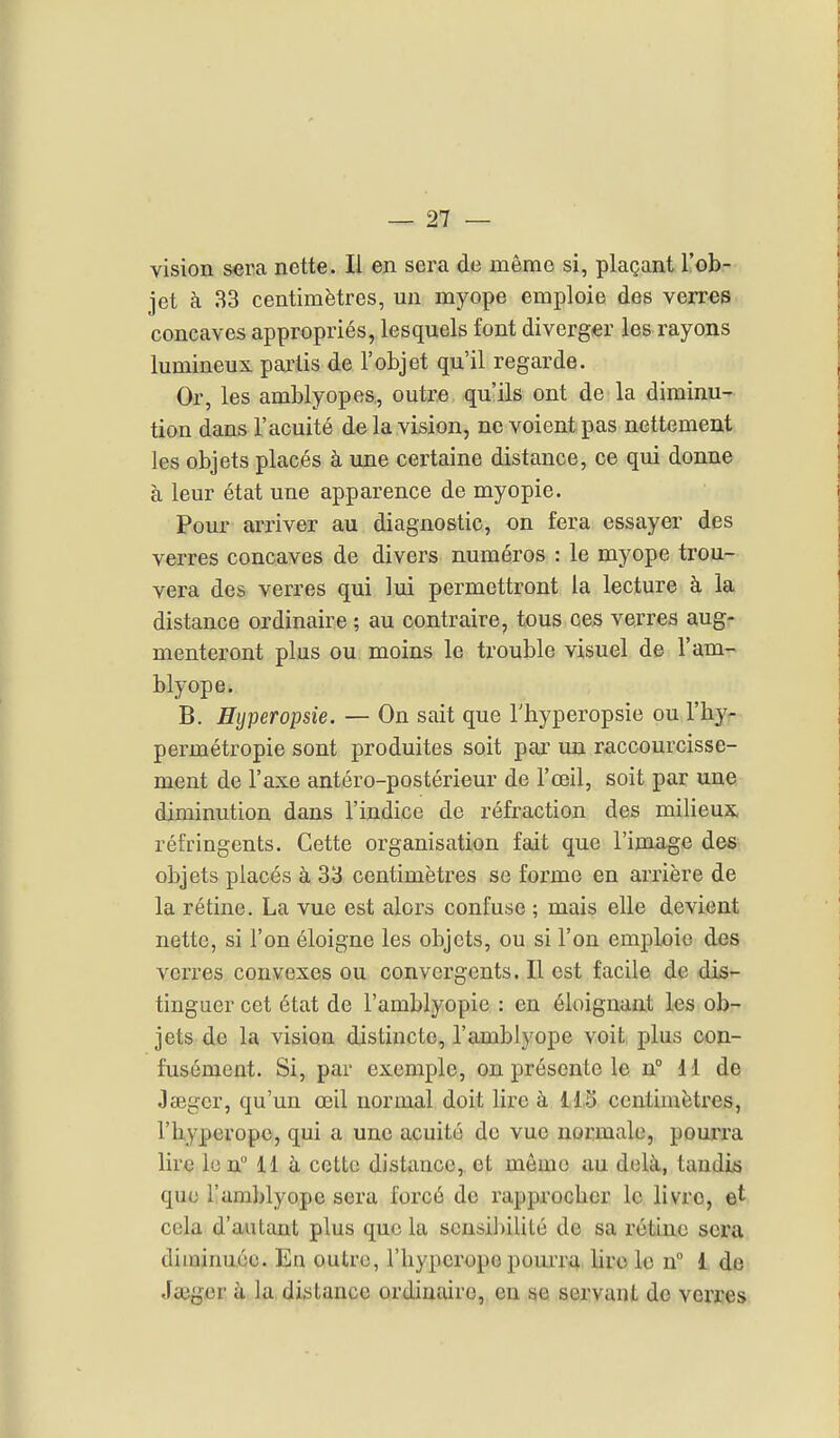 vision sera nette. Il en sera de même si, plaçant l'ob- jet à 33 centimètres, un myope emploie des verres concaves appropriés, lesquels font diverger les rayons lumineux pai'lis de l'objet qu'il regarde. Or, les amblyopes, outre qu'ils ont de la diminu- tion dans l'acuité de la vision, ne voient pas nettement les objets placés à une certaine distance, ce qui donne à leur état une apparence de myopie. Pour arriver au diagnostic, on fera essayer des verres concaves de divers numéros : le myope trou- vera des verres qui lui permettront la lecture à la distance ordinaire ; au contraire, tous ces verres aug- menteront plus ou moins le trouble visuel de l'am- blyope. B. Hijperopsie. — On sait que l'hyperopsie ou l'by- permétropie sont produites soit par un raccourcisse- ment de l'axe antéro-postérieur de l'œil, soit par une diminution dans l'indice de réfraction des milieux réfringents. Cette organisation fait que l'image des objets placés à 33 centimètres se forme en arrière de la rétine. La vue est alors confuse ; mais elle devient nette, si l'on éloigne les objets, ou si l'on emploie des verres convexes ou convergents. Il est facile de dis- tinguer cet état de l'amblyopie : en éloignant les ob- jets de la vision distincte, l'amblyope voit plus con- fusément. Si, par exemple, on présente le n° 11 de JsBgcr, qu'un œil normal doit lire à 11,3 centimètres, l'byperope, qui a une acuité de vue normale, pourra lire len° 11 à cette distance, et mémo au delà, taudis que l!amblyope sera forcé do rapproclier le livre, et cela d'autant plus que la scnsil)ilité de sa rétine sera diminuée. En outre, l'byperope pourrii lire le n 1 de Jauger à la distance ordinaire, en se servant de verres