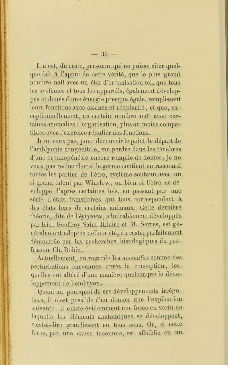 11 n'est, du reste, personne qui ne puisse citer quel- que fait à l'appui de cette vérité, que le plus grand nombre naît avec un état d'organisation tel, que tous les systèmes et tous les appareils, également dévelop- pés et doués d'une énergie presque égale^ remplissent leurs fonctions avec aisance et régularité, et que, ex- ceptionnellement, un certain nombre naît avec cer- taines anomalies d'organisation, plus ou moins compa- tibles avec l'exercice régulier des fonctions. Je ne veux pas, pour découvrir le point de départ de l'amblyopie congénitale, me perdre dans les ténèbres d'une organogénésie encore remplie de doutes ; je ne veux pas rechercher si le germe contient en raccourci toutes les parties de l'être, système soutenu avec un si grand talent par Winslow, ou bien si l'être se dé- veloppe d'après certaines lois, en passant par une série d'états transitoires qui tous correspondent à des états lixes de certains animaux. Cette dernière théorie, dite de Vépigénèse, admirablement développée par Isid. Geoffroy Saint-Hilaire et M. Serres, est gé- néralement adoptée : elle a été, du reste, parfaitement démontrée par les recherches histologiques du pro- fesseur Ch. Robin. Actuellement, on regarde les anomalies comme des perturbations survenues après la conception, les- quelles ont altéré d'une manière quelconque le déve- loppement de l'embryon. Quant au pourquoi de ces développements irrégu- Hcrs, il n'est possible d'en donner que l'explication suivante : il existe évidemment une force en vertu de laquelle les éléments anatomiques se développent, c'est-à-dire grandissent en tous sens. Or, si cette force, par une cause inconnue, est alfaiblie en un