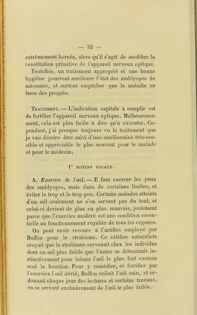 extrêmement bornés, alors qu'il s'agit de modifier la constitution primitive de l'appareil nerveux optique. Toutefois, un traitement approprié et une bonne hygiène pourront améliorer l'état des amblyopes de naissance, et surtout empêcher que la maladie ne fasse des progrès. Traitement. — L'indication capitale à remplir est de fortifier Tappareil nerveux optique. Malheureuse- ment, cela est plus facile à dire qu'à exécuter. Ce- pendant, jai presque toujours vu le traitement que je vais décrire être suivi d'une amélioration très-sen- sible et appréciable le plus souvent pour le malade et pour le médecin. 1° MOYENS LOCAUX, A. Exercice de l'œil. — Il faut exercer les yeux des amblyopes, mais dans de certaines limites, et éviter le trop et le trop peu. Certains malades atteints d'un œil seulement ne s'en servent pas du tout, et celui-ci devient de plus en plus mauvais, justement parce que l'exercice modéré est une condition essen- tielle au fonctionnement régulier de tous les organes. On peut avoir recours à l'artifice employé par Buffon pour le strabisme. Ce célèbre naturaUste croyait que le strabisme survenait chez les individus dont un œil plus faible que l'autre se détournait in- stinctivement pour laisser l'œil le plus fort exercer seul la fonction. Pour y remédier, et fortifier par l'exercice l'œil dévié, Buffon voilait Tœil sain, et or- donnait chaque jour des lectures et certains travaux, en se servant exclusivement de l'œil le plus faible.