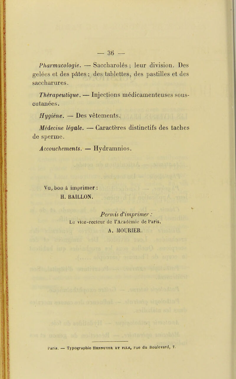 fUarmacologie. — Saccharolés ; leur division. Des gelées et des pâtes ; des tablettes, des pastilles et des saccharures. Thérapeutique. — Injections médicamenteuses sous- cutanées. Hygiène. — Des vêtements. Médecine légale. — Caractères distinctifs des taches de sperme. Accouchements. — Hydramnios. Vu, boo à imprimer : H. BAILLON. V Permis d'imprimer : Le vice-recteur de rAcadéinie de Paris, A. MOURIER. l'aris. — Typographie Hbshuybr et fils, rue du Boulevard, T.