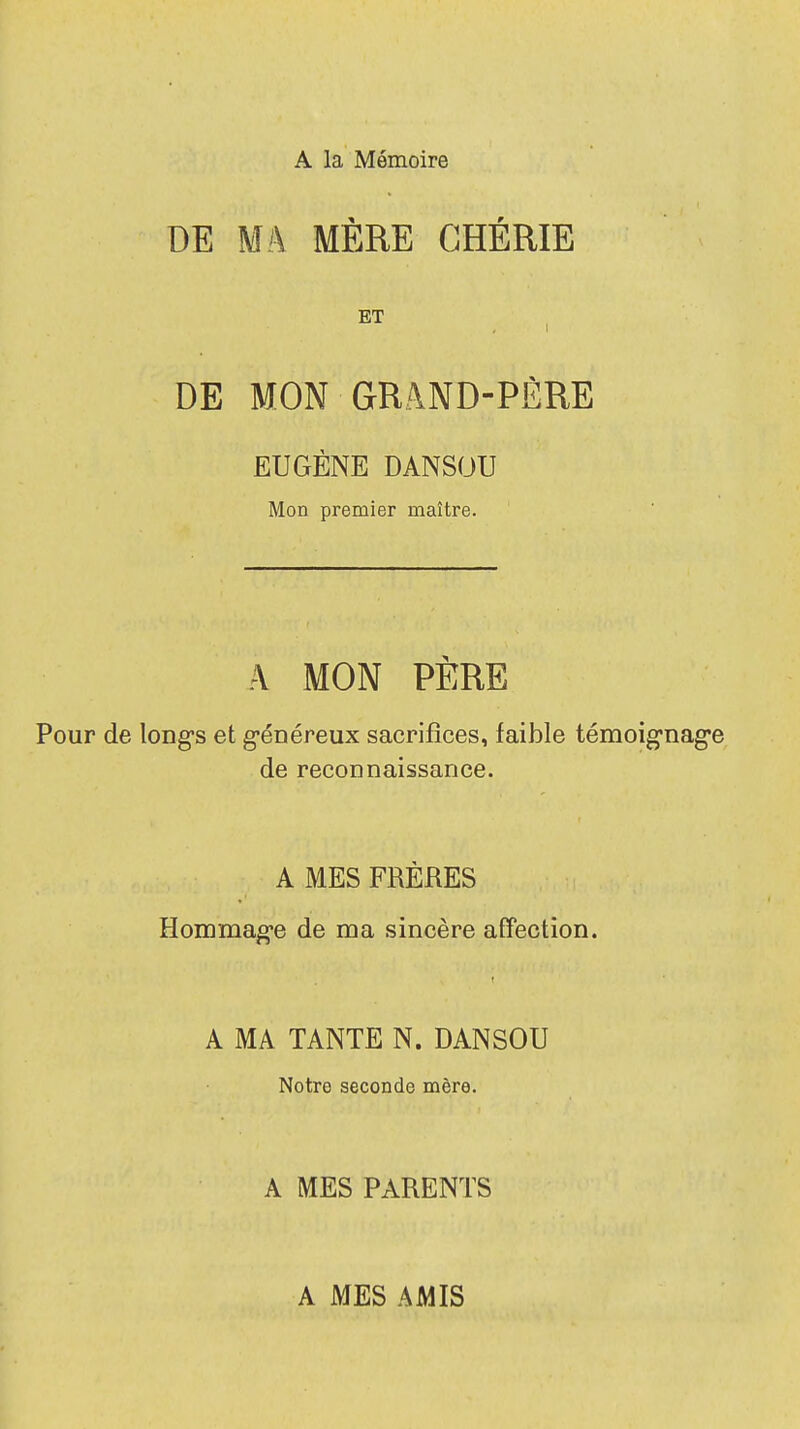 A la Mémoire DE Mk MÈRE CHÉRIE ET i DE MON GRâND-PÈRE EUGÈNE DANSOU Mon premier maître. A MON PÈRE Pour de longs et généreux sacrifices, faible témoignage de reconnaissance. A MES FRÈRES Hommage de ma sincère affection. A MA TANTE N. DANSOU Notre seconde mère. A MES PARENTS A MES AMIS