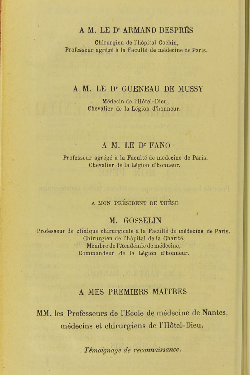 A M. LE D' ARMAND DESPRÉS Chirurgien de l'hôpital Cochin, Professeur agrégé à la Faculté de médecine de Paris. A M. LE Dr GUENEAU DE MUSSY Médecin de l'Hôtel-Dieu, Chevalier de la Légion d'honneur. A M. LE Dr FANO Professeur agrégé à la Faculté de médecine de Paris, Chevalier de la Légion d'honneur. A MON PRÉSIDENT DE THESE M. GOSSELIN Professeur de clinique chirurgicale à la Faculté de médecine de Paris. Chirurgien de l'hôpital de la Charité, Membre de l'Académie de médecine, Commandeur de la Légion d'honneur. A MES PREMIERS MAITRES MM. les Professeurs de l'Ecole de médecine de Nantes, médecins et chirurgiens de l'Hôtel-Dieu. Témoignage de reconnaissance.