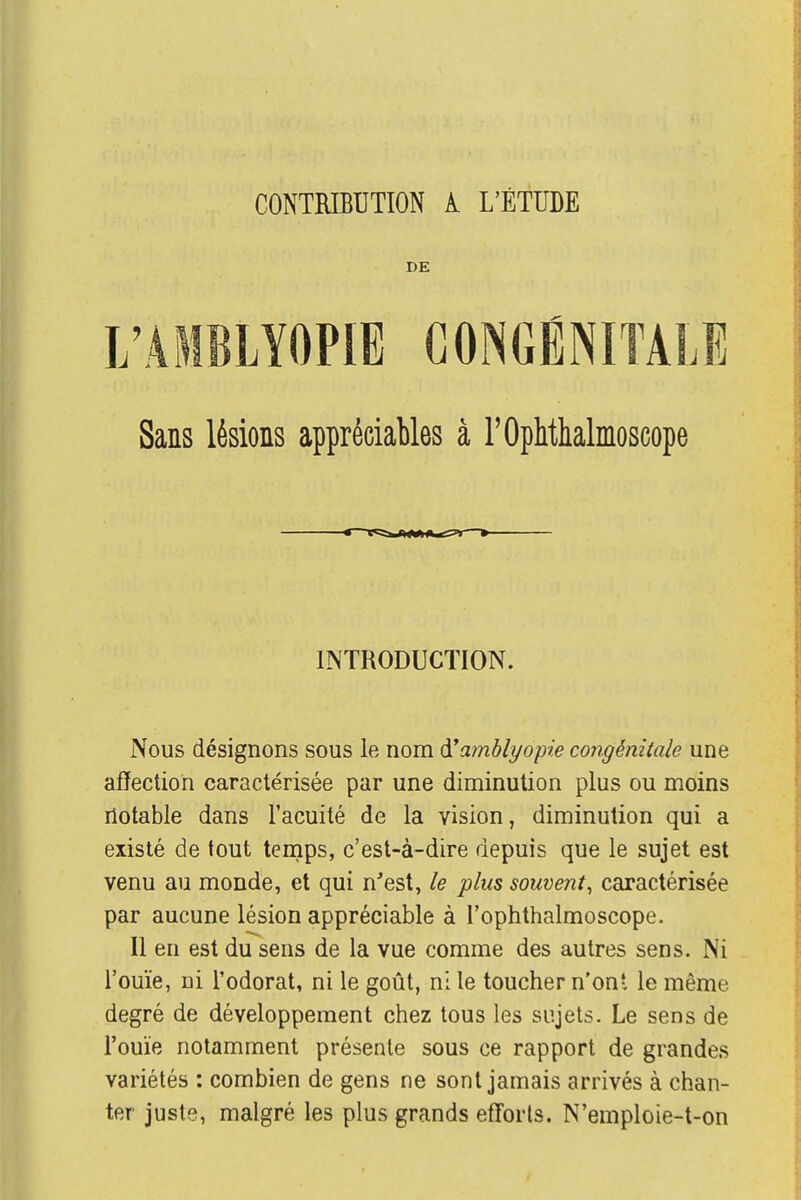 CONTRIBUTION k L'ÉTUDE DE L'AMBLYOPIE CONGÉNITALE Sans lésions appréciables à POphthalmoscope INTRODUCTION. Nous désignons sous le nom tfamblyopie congénitale une affection caractérisée par une diminution plus ou moins notable dans l'acuité de la vision, diminution qui a existé de tout temps, c'est-à-dire depuis que le sujet est venu au monde, et qui n'est, le plus souvent, caractérisée par aucune lésion appréciable à l'ophthalmoscope. Il en est du sens de la vue comme des autres sens. Ni l'ouïe, ni l'odorat, ni le goût, ni le toucher n'ont le même degré de développement chez tous les sujets. Le sens de l'ouïe notamment présente sous ce rapport de grandes variétés : combien de gens ne sont jamais arrivés à chan- ter juste, malgré les plus grands efforts. N'emploie-t-on