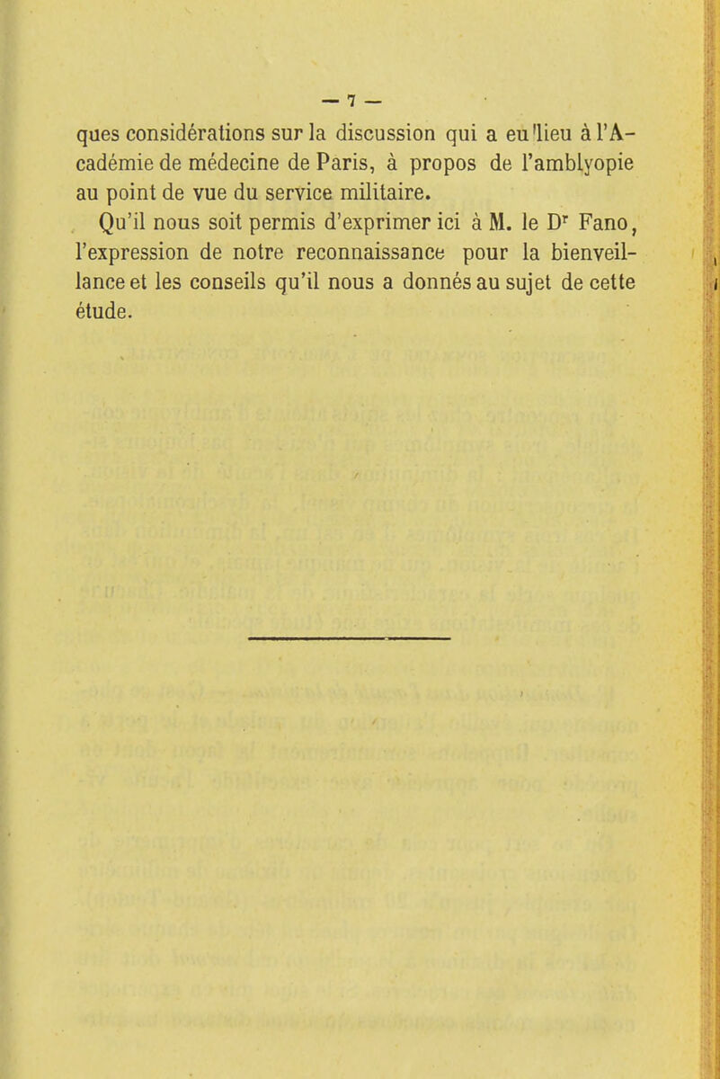 ques considérations sur la discussion qui a eu'lieu à l'A- cadémie de médecine de Paris, à propos de l'amblyopie au point de vue du service militaire. Qu'il nous soit permis d'exprimer ici à M. le Dr Fano, l'expression de notre reconnaissance pour la bienveil- lance et les conseils qu'il nous a donnés au sujet de cette étude.