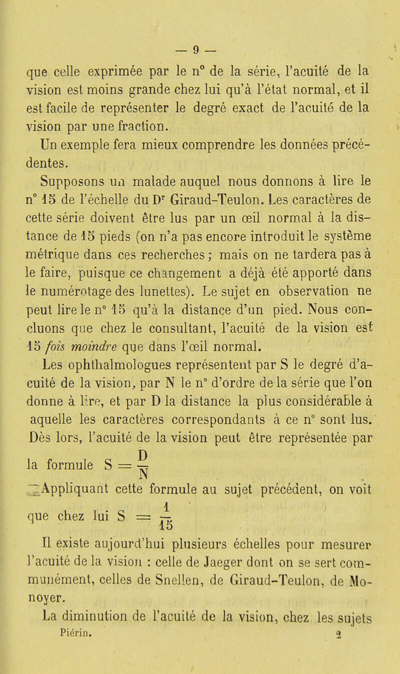 que celle exprimée par le n° de la série, l'acuité de la vision est moins grande chez lui qu'à l'état normal, et il est facile de représenter le degré exact de l'acuité de la vision par une fraction. Un exemple fera mieux comprendre les données précé- dentes. Supposons un malade auquel nous donnons à lire le n° 15 de l'échelle du Dr Giraud-Teulon. Les caractères de cette série doivent être lus par un œil normal à la dis- tance de 15 pieds (on n'a pas encore introduit le système métrique dans ces recherches ; mais on ne tardera pas à le faire, puisque ce changement a déjà été apporté dans le numérotage des lunettes). Le sujet en observation ne peut lire le n° 15 qu'à la distance d'un pied. Nous con- cluons que chez le consultant, l'acuité de la vision est 15 fois moindre que dans l'œil normal. Les ophthalmologues représentent par S le degré d'a- cuité de la vision, par N le n° d'ordre de la série que l'on donne à lire, et par D la distance la plus considérable à aquelle les caractères correspondants à ce n° sont lus. Dès lors, l'acuité de la vision peut être représentée par la formule S = ^ ; Appliquant cette formule au sujet précédent, on voit .1 i. ùo (; ■ i , \m M I que chez lui S == — 15 Il existe aujourd'hui plusieurs échelles pour mesurer l'acuité de la vision : celle de Jaeger dont on se sert com- munément, celles de Snellen, de Giraud-Teulon, de Mo- noyer. La diminution de l'acuité de la vision, chez les sujets Piérin. 2