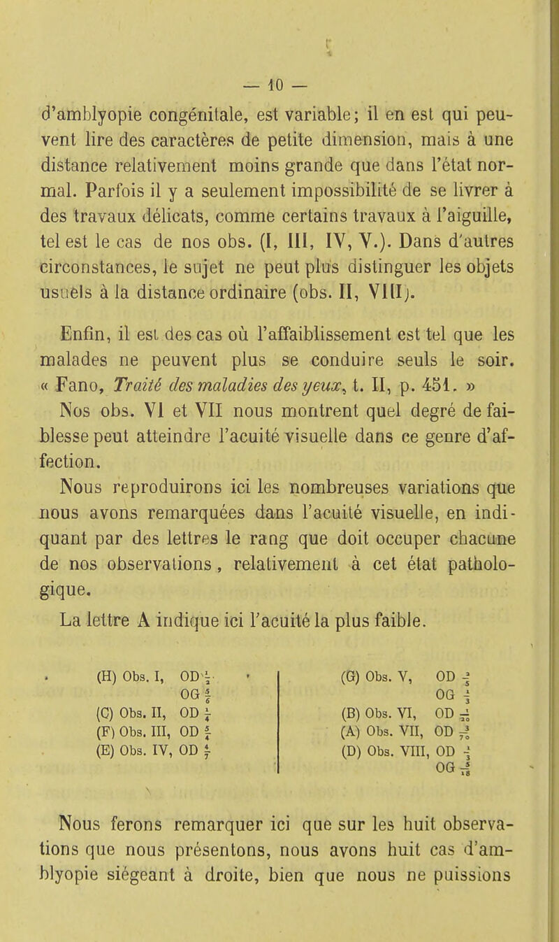 d'amblyopie congénitale, est variable ; il en est qui peu- vent lire des caractères de petite dimension, mais à une distance relativement moins grande que dans l'état nor- mal. Parfois il y a seulement impossibilité de se livrer à des travaux délicats, comme certains travaux à l'aiguille, tel est le cas de nos obs. (I, III, IV, V.). Dans d'autres circonstances, le sujet ne peut plus distinguer les objets usuels à la distance ordinaire (obs. II, Vlllj. Enfin, il est, des cas où l'affaiblissement est tel que les malades ne peuvent plus se conduire seuls le soir. « Fano, Traité des maladies des yeux^ t. II, p. 451. » Nos obs. VI et VII nous montrent quel degré de fai- blesse peut atteindre l'acuité visuelle dans ce genre d'af- fection. Nous reproduirons ici les nombreuses variations que nous avons remarquées dans l'acuité visuelle, en indi- quant par des lettres le rang que doit occuper chacune de nos observations, relativement à cet état patholo- gique. La lettre A indique ici l'acuité la plus faible. (H) Obs. i, od OG | (C) Obs. II, OD i- (F) Obs. III, ODf (E) Obs. IV, OD t (G) Obs. V, OD -? OG \ (B) Obs. VI, OD r; (A) Obs. VII, OD 4 (D) Obs. VIII, OD 06,1 Nous ferons remarquer ici que sur les huit observa- tions que nous présentons, nous avons huit cas d'am- hlyopie siégeant à droite, bien que nous ne puissions