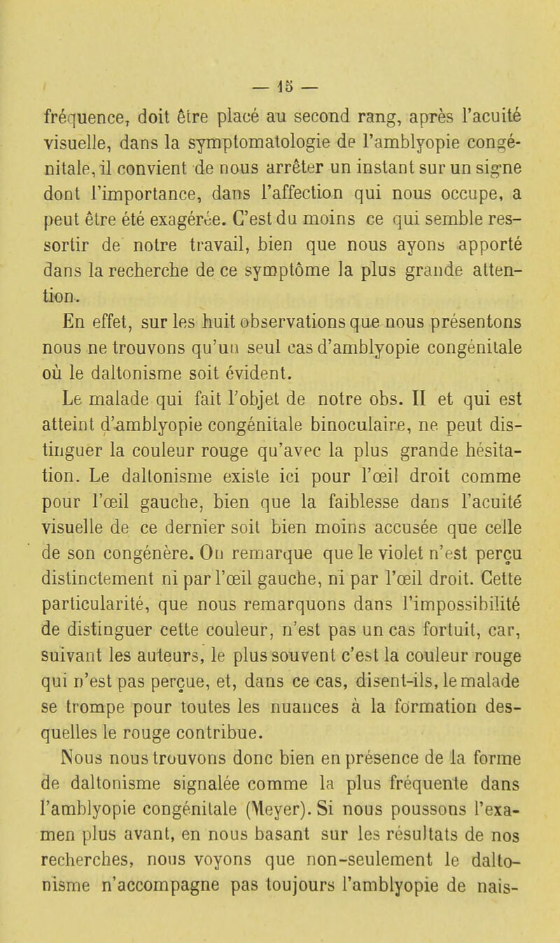 fréquence, doit être placé au second rang, après l'acuité visuelle, dans la symptomatologie de l'amblyopie congé- nitale, il convient de nous arrêter un instant sur un sig-ne dont l'importance, dans l'affection qui nous occupe, a peut être été exagérée. C'est du moins ce qui semble res- sortir de notre travail, bien que nous ayons apporté dans la recherche de ce symptôme la plus grande atten- tion. En effet, sur les huit observations que nous présentons nous ne trouvons qu'un seul cas d'amblyopie congénitale où le daltonisme soit évident. Le malade qui fait l'objet de notre obs. II et qui est atteint d'amblyopie congénitale binoculaire, ne. peut dis- tinguer la couleur rouge qu'avec la plus grande hésita- tion. Le daltonisme existe ici pour l'œil droit comme pour l'œil gauche, bien que la faiblesse dans l'acuité visuelle de ce dernier soit bien moins accusée que celle de son congénère. On remarque que le violet n'est perçu distinctement ni par l'œil gauche, ni par l'œil droit. Cette particularité, que nous remarquons dans l'impossibilité de distinguer cette couleur, n'est pas un cas fortuit, car, suivant les auteurs, le plus souvent c'est la couleur rouge qui n'est pas perçue, et, dans ce cas, disent-ils, le malade se trompe pour toutes les nuances à la formation des- quelles le rouge contribue. Nous nous trouvons donc bien en présence de la forme de daltonisme signalée comme la plus fréquente dans l'amblyopie congénitale (Meyer). Si nous poussons l'exa- men plus avant, en nous basant sur les résultats de nos recherches, nous voyons que non-seulement le dalto- nisme n'accompagne pas toujours l'amblyopie de nais-