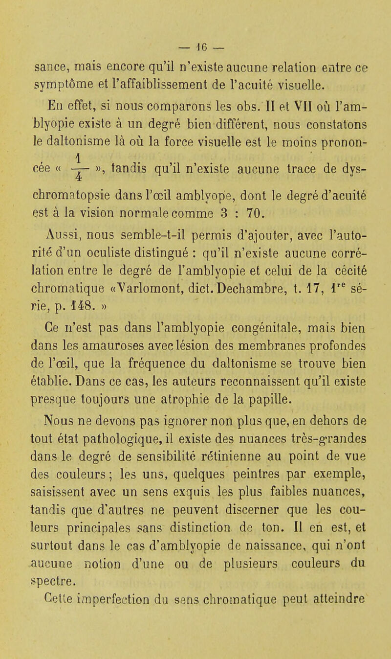 — 10 — sance, mais encore qu'il n'existe aucune relation entre ce symptôme et l'affaiblissement de l'acuité visuelle. En effet, si nous comparons les obs. II et VII où l'am- blyopie existe à un degré bien différent, nous constatons le daltonisme là où la force visuelle est le moins pronon- 1 cée « — », tandis qu'il n'existe aucune trace de dys- chromatopsie dans l'œil amblyope, dont le degré d'acuité est à la vision normale comme 3 : 70. Aussi, nous semble-t-il permis d'ajouter, avec l'auto- rité d'un oculiste distingué : qu'il n'existe aucune corré- lation entre le degré de l'amblyopie et celui de la cécité chromatique «Varlomont, dict.'Dechambre, t. 17, lre sé- rie, p. 148. » Ce n'est pas dans l'amblyopie congénitale, mais bien dans les amauroses avec lésion des membranes profondes de l'œil, que la fréquence du daltonisme se trouve bien établie. Dans ce cas, les auteurs reconnaissent qu'il existe presque toujours une atrophie de la papille. Nous ne devons pas ignorer non plus que, en dehors de tout état pathologique, il existe des nuances très-grandes dans le degré de sensibilité rétinienne au point de vue des couleurs ; les uns, quelques peintres par exemple, saisissent avec un sens exquis les plus faibles nuances, tandis que d'autres ne peuvent discerner que les cou- leurs principales sans distinction, de ton. Il en est, et surtout dans le cas d'amblyopie de naissance, qui n'ont aucune notion d'une ou de plusieurs couleurs du spectre. Cette imperfection du sens chromatique peut atteindre