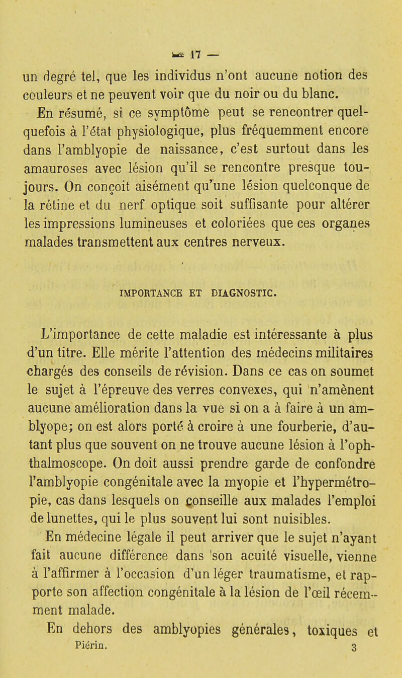 un degré tel, que les individus n'ont aucune notion des couleurs et ne peuvent voir que du noir ou du blanc. En résumé, si ce symptôme peut se rencontrer quel- quefois à l'état physiologique, plus fréquemment encore dans l'amblyopie de naissance, c'est surtout dans les amauroses avec lésion qu'il se rencontre presque tou- jours. On conçoit aisément qu'une lésion quelconque de la rétine et du nerf optique soit suffisante pour altérer les impressions lumineuses et coloriées que ces organes malades transmettent aux centres nerveux. IMPORTANCE ET DIAGNOSTIC. L'importance de cette maladie est intéressante à plus d'un titre. Elle mérite l'attention des médecins militaires chargés des conseils de révision. Dans ce cas on soumet le sujet à l'épreuve des verres convexes, qui n'amènent aucune amélioration dans la vue si on a à faire à un am- blyope; on est alors porté à croire à une fourberie, d'au- tant plus que souvent on ne trouve aucune lésion à l'oph- thalmoscope. On doit aussi prendre garde de confondre l'amblyopie congénitale avec la myopie et l'hypermétro- pie, cas dans lesquels on conseille aux malades l'emploi de lunettes, qui le plus souvent lui sont nuisibles. En médecine légale il peut arriver que le sujet n'ayant fait aucune différence dans 'son acuité visuelle, vienne à l'affirmer à l'occasion d'un léger traumatisme, et rap- porte son affection congénitale à la lésion de l'œil récem- ment malade. En dehors des amblyopies générales, toxiques et Piérin. 3