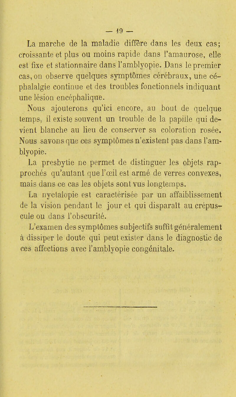 La marche de la maladie diffère dans les deux cas; croissante et plus ou moins rapide dans l'amaurose, elle est fixe et stationnaire dans l'amblyopie. Dans le premier cas, on observe quelques symptômes cérébraux, une cé- phalalgie continue et des troubles fonctionnels indiquant une lésion encéphalique. Nous ajouterons qu'ici encore, au bout de quelque temps, il existe souvent un trouble de la papille qui de- vient blanche au lieu de conserver sa coloration rosée. Nous savons que ces symptômes n'existent pas dans l'am- blyopie. La presbytie ne permet de distinguer les objets rap- prochés qu'autant que l'œil est armé de verres convexes, mais dans ce cas les objets sont vus longtemps. La nyctalopie est caractérisée par un affaiblissement de la vision pendant le jour et qui disparaît au crépus- cule ou dans l'obscurité. L'examen des symptômes subjectifs suffit généralement à dissiper le doute qui peut exister dans le diagnostic de ces affections avec l'amblyopie congénitale.