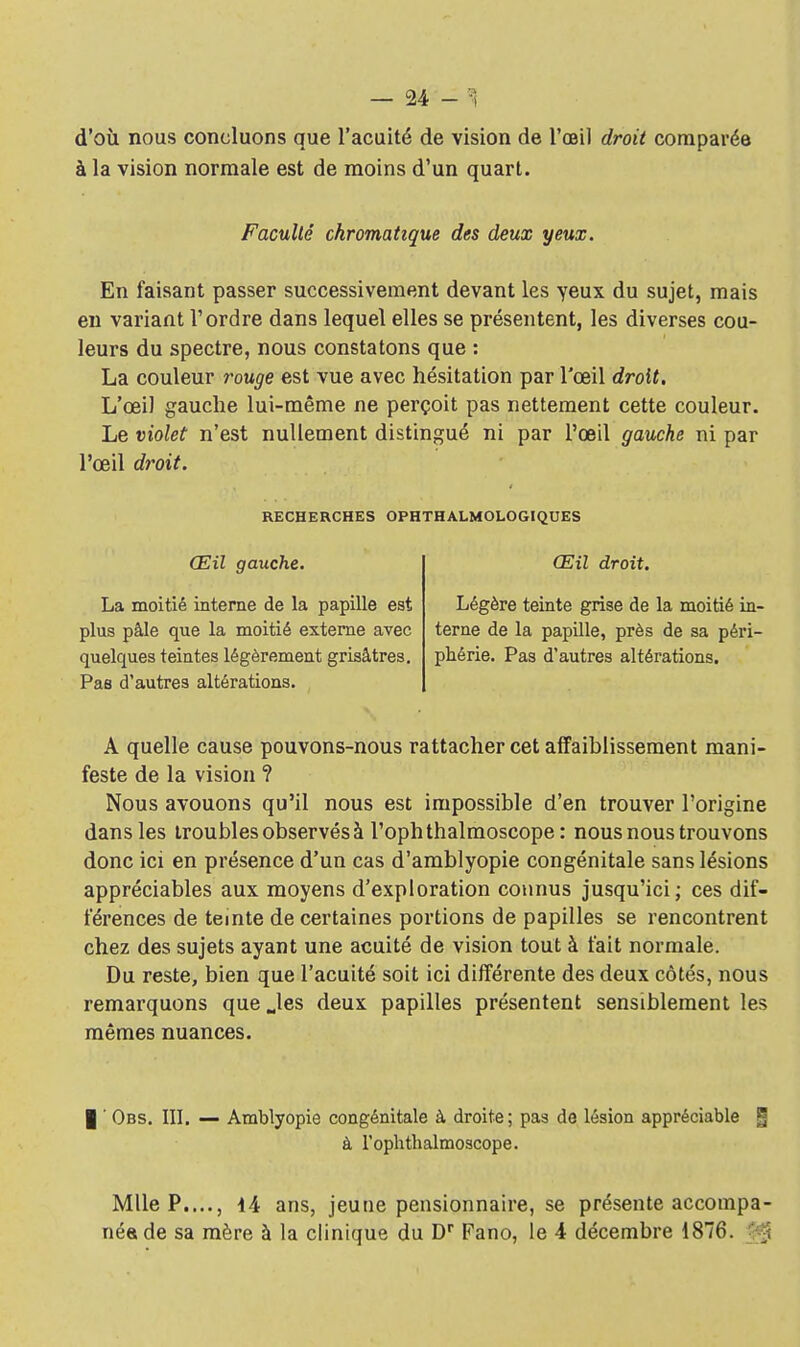 d'où nous concluons que l'acuité de vision de l'œil droit comparée à la vision normale est de moins d'un quart. Faculté chromatique des deux yeux. En faisant passer successivement devant les yeux du sujet, mais en variant l'ordre dans lequel elles se présentent, les diverses cou- leurs du spectre, nous constatons que : La couleur rouge est vue avec hésitation par l'œil droit. L'œil gauche lui-même ne perçoit pas nettement cette couleur. Le violet n'est nullement distingué ni par l'œil gauche ni par l'œil droit. RECHERCHES OPHTHALMOLOGIQUES Œil gauche. Œil droit. La moitié interne de la papille est Légère teinte grise de la moitié in- plus pâle que la moitié externe avec terne de la papille, près de sa péri- quelques teintes légèrement grisâtres, phérie. Pas d'autres altérations. Pas d'autres altérations. A quelle cause pouvons-nous rattacher cet affaiblissement mani- feste de la vision ? Nous avouons qu'il nous est impossible d'en trouver l'origine dans les troubles observés à l'ophthalmoscope : nous nous trouvons donc ici en présence d'un cas d'amblyopie congénitale sans lésions appréciables aux moyens d'exploration connus jusqu'ici; ces dif- férences de teinte de certaines portions de papilles se rencontrent chez des sujets ayant une acuité de vision tout à fait normale. Du reste, bien que l'acuité soit ici différente des deux côtés, nous remarquons que Jes deux papilles présentent sensiblement les mêmes nuances. | ' Obs. III. — Amblyopie congénitale à droite; pas de lésion appréciable g à l'ophthalmoscope. Mlle P...., 14 ans, jeune pensionnaire, se présente accompa- néede sa mère à la clinique du Dr Fano, le 4 décembre 1876. gjj