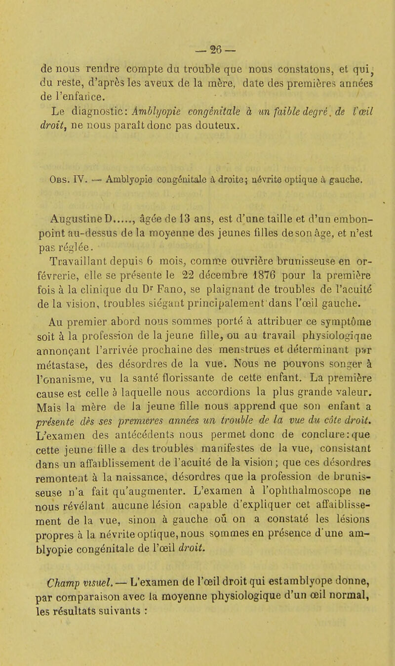 de nous rendre compte du trouble que nous constatons, et qui, du reste, d'après les aveux de la mère, date des premières années de l'enfance. Le diagnostic: Àmbh/opie congénitale à un faible degré. de l'œil droit, ne nous paraît donc pas douteux. Obs. IV. — Amblyopie congénitale à droite; névrite optique à gauche. AugustineD , âgée de 13 ans, est d'une taille et d'un embon- point au-dessus de la moyenne des jeunes filles desonâge, et n'est pas réglée. Travaillant depuis 6 mois, comme ouvrière brunisseuse en or- fèvrerie, elle se présente le 22 décembre 1876 pour la première fois à la clinique du Dr Fano, se plaignant de troubles de l'acuité de la vision, troubles siégant principalement dans l'œil gauche. Au premier abord nous sommes porté à attribuer ce symptôme soit à la profession de la jeune fille., ou au travail physiologique annonçant l'arrivée prochaine des menstrues et déterminant par métastase, des désordres de la vue. Nous ne pouvons songer à l'onanisme, vu la santé florissante de cette enfant. La première cause est celle à laquelle nous accordions la plus grande valeur. Mais la mère de la jeune fille nous apprend que son enfant a présente dès ses premières années un trouble de la me du côte droit. L'examen des antécédents nous permet donc de conclure:que cette jeune iilie a des troubles manifestes de la vue, consistant dans un affaiblissement de l'acuité de la vision ; que ces désordres remontent à la naissance, désordres que la profession de brunis- seuse n'a fait qu'augmenter. L'examen à l'ophthalmoscope ne nous révélant aucune lésion capable d'expliquer cet affaiblisse- ment de la vue, sinon à gauche ou on a constaté les lésions propres à la névrite optique, nous sommes en présence d'une am- blyopie congénitale de l'œil droit. Champ visuel. — L'examen de l'œil droit qui est amblyope donne, par comparaison avec la moyenne physiologique d'un œil normal, les résultats suivants :