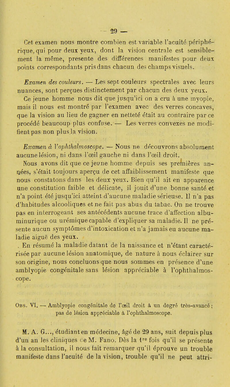 Cet examen nous montre combien est variable l'acuité périphé- rique, qui pour deux yeux, dont la vision centrale est sensible- ment la même, présente des différences manifestes pour deux points correspondants pris dans chacun des champs visuels. Examen des couleurs. — Les sept couleurs spectrales avec leurs nuances, sont perçues distinctement par chacun des deux yeux. Ce jeune homme nous dit que jusqu'ici on a cru à une myopie, mais il nous est montré par l'examen avec des verres concaves, que la vision au lieu de gagner en netteté était au contraire par ce procédé beaucoup plus confuse. — Les verres convexes ne modi- fient pas non plus la vision. Examen à Yophthalmoscope. — Nous ne découvrons absolument aucune lésion, ni dans l'œil gauche ni dans l'œil droit. Nous avons dit que ce jeune homme depuis ses premières an- ijées, s'était toujours aperçu de cet affaiblissement manifeste que nous constatons dans les deux yeux. Bien qu'il ait en apparence une constitution faible et délicate, il jouit d'une bonne santé et n'a point été jusqu'ici atteint d'aucune maladie sérieuse. 11 n'a pas d'habitudes alcooliques et ne fait pas abus du tabac. On ne trouve pas en interrogeant ses antécédents aucune trace d'affection albu- minurique ou urémique capable d'expliquer sa maladie. Il ne pré- sente aucun symptômes d'intoxication et n'a jamais eu aucune ma- ladie aiguë des yeux. . En résumé la maladie datant de la naissance et n'étant caracté- risée par aucune lésion anatomique, de nature à nous éclairer sur son origine, nous concluons que nous sommes en présence d'une amblyopie congénitale sans lésion appréciable à l'ophthalraos- cope. Obs. VI. — Amblyopie congénitale de l'œil droit à un degré très-avancé : pas de lésion appréciable à l'oplithalmoscope. M. A. G..., étudiant en médecine, âgé de 29 ans, suit depuis plus d'un an les cliniques de M. Fano. Dès la lra fois qu'il se présente à la consultation, il nous fait remarquer qu'il éprouve un trouble manifeste dans l'acuité de la vision, trouble qu'il ne peut attri-