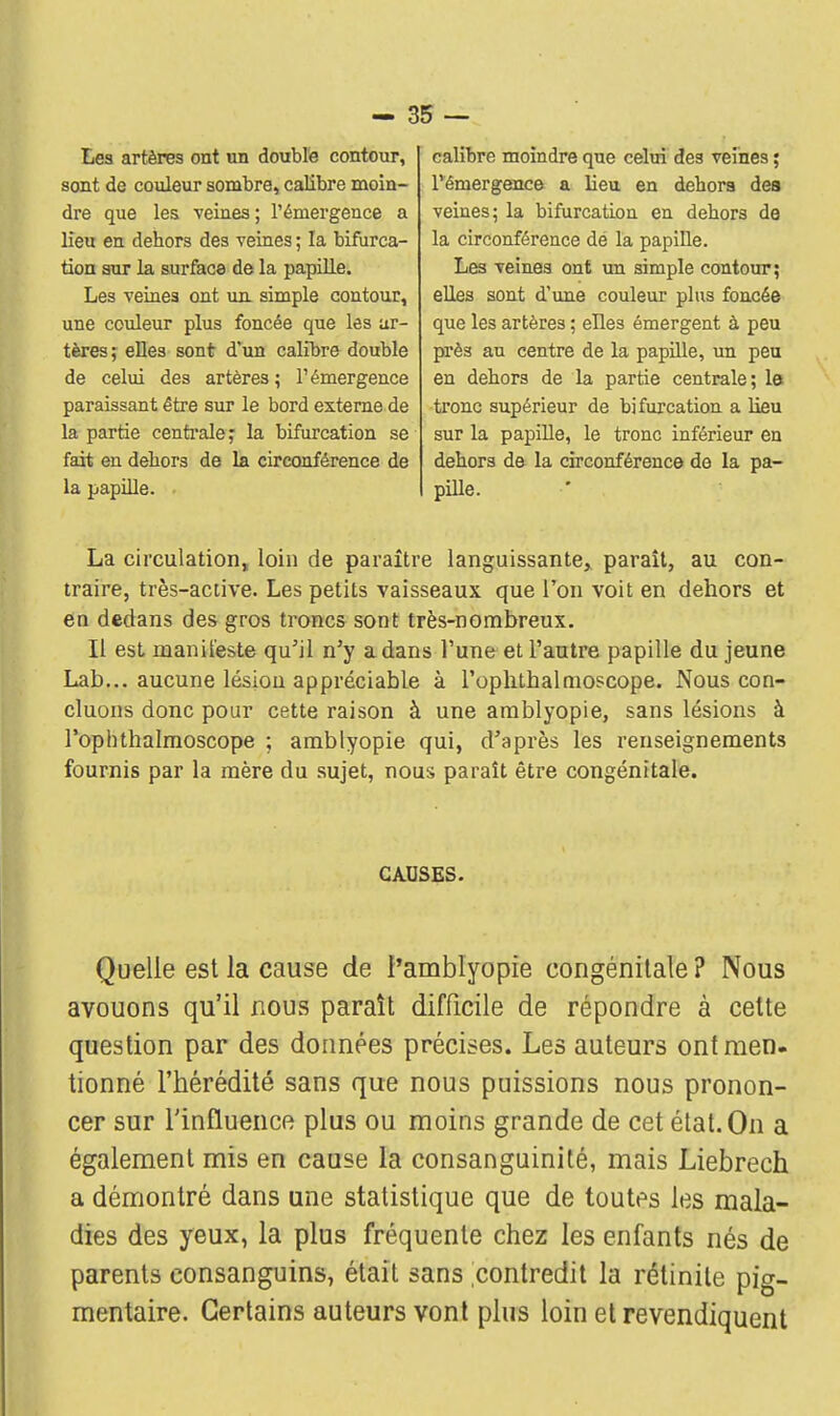 Les artères ont un double contour, sont de couleur sombre, calibre moin- dre que les veines ; l'émergence a lieu en dehors des veines ; la bifurca- tion sur la surface de la papille. Les veines ont un simple contour, une couleur plus foncée que les ar- tères ; elles sont d'un calibre double de celui des artères; l'émergence paraissant être sur le bord externe de la partie centrale ; la bifurcation se fait en dehors de la circonférence de la papille. calibre moindre que celui des veines ; l'émergence a lieu en dehors des veines; la bifurcation en dehors de la circonférence de la papille. Les veines ont un simple contour; elles sont d'une couleur plus foncée que les artères ; elles émergent à peu près au centre de la papille, un peu en dehors de la partie centrale; le tronc supérieur de bifurcation a lieu sur la papille, le tronc inférieur en dehors de la circonférence de la pa- pille. La circulation, loin de paraître languissante, paraît, au con- traire, très-active. Les petits vaisseaux que l'on voit en dehors et en dedans des gros troncs sont très-nombreux. Il est manifeste qu'il n'y a dans l'une et l'autre papille du jeune Lab... aucune lésion appréciable à l'ophtbalmoscope. Nous con- cluons donc pour cette raison à une amblyopie, sans lésions à Popbthalmoscope ; amblyopie qui, d'après les renseignements fournis par la mère du sujet, nous paraît être congénitale. CAUSES. Quelle est la cause de l'amblyopie congénitale ? Nous avouons qu'il nous paraît difficile de répondre à cette question par des données précises. Les auteurs ontraen. tionné l'hérédité sans que nous puissions nous pronon- cer sur l'influence plus ou moins grande de cet état. On a également mis en cause la consanguinité, mais Liebrech a démontré dans une statistique que de toutes les mala- dies des yeux, la plus fréquente chez les enfants nés de parents consanguins, était sans contredit la rétinite pig- mentaire. Certains auteurs vont plus loin et revendiquent