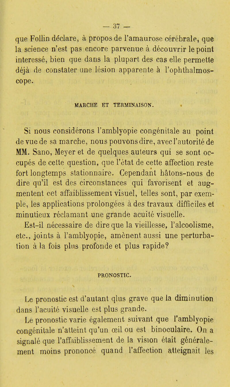 que Follin déclare, à propos de l'amaurose cérébrale, que la science n'est pas encore parvenue à découvrir le point intéressé, bien que dans la plupart des cas elle permette déjà de constater une lésion apparente à l'ophthalmos- cope. MARCHE ET TERMINAISON. Si nous considérons l'amblyopie congénitale au point de vue de sa marche, nous pouvons dire, avec l'autorité de MM. Sano, Meyer et de quelques auteurs qui se sont oc- cupés de cette question, que l'état de cette affection reste fort longtemps stationnaire. Cependant hâtons-nous de dire qu'il est des circonstances qui favorisent et aug- mentent cet affaiblissement visuel, telles sont, par exem- ple, les applications prolongées à des travaux difficiles et minutieux réclamant une grande acuité visuelle. Est-il nécessaire de dire que la vieillesse, l'alcoolisme, etc., joints à l'amblyopie, amènent aussi une perturba- tion à la fois plus profonde et plus rapide? PRONOSTIC Le pronostic est d'autant qlus grave que la diminution dans l'acuité visuelle est plus grande. Le pronostic varie également suivant que l'amblyopie congénitale n'atteint qu'un œil ou est binoculaire. On a signalé que l'affaiblissement de la vision était générale- ment moins prononcé quand l'affection atteignait les
