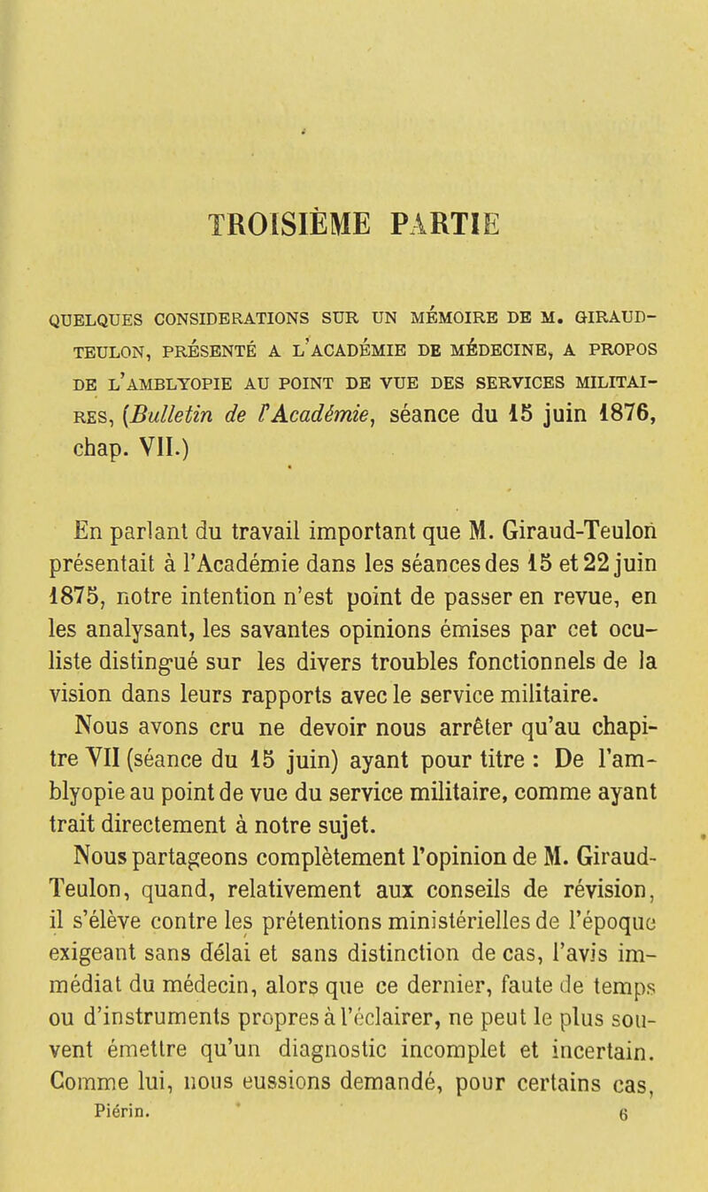 TROISIÈME PARTIE QUELQUES CONSIDERATIONS SUR UN MEMOIRE DE M. GIRAUD- TEULON, PRÉSENTÉ A L? ACADEMIE DE MEDECINE, A PROPOS DE LAMBLYOPIE AU POINT DE VUE DES SERVICES MILITAI- RES, [Bulletin de ? Académie, séance du 15 juin 1876, chap. VII.) En parlant du travail important que M. Giraud-Teulon présentait à l'Académie dans les séances des 15 et 22 juin 1875, notre intention n'est point de passer en revue, en les analysant, les savantes opinions émises par cet ocu- liste distingué sur les divers troubles fonctionnels de la vision dans leurs rapports avec le service militaire. Nous avons cru ne devoir nous arrêter qu'au chapi- tre VII (séance du 15 juin) ayant pour titre : De l'am- blyopieau point de vue du service militaire, comme ayant trait directement à notre sujet. Nous partageons complètement l'opinion de M. Giraud- Teulon, quand, relativement aux conseils de révision, il s'élève contre les prétentions ministérielles de l'époque exigeant sans délai et sans distinction de cas, l'avis im- médiat du médecin, alors que ce dernier, faute de temps ou d'instruments propres à l'éclairer, ne peut le plus sou- vent émettre qu'un diagnostic incomplet et incertain. Gomme lui, nous eussions demandé, pour certains cas,