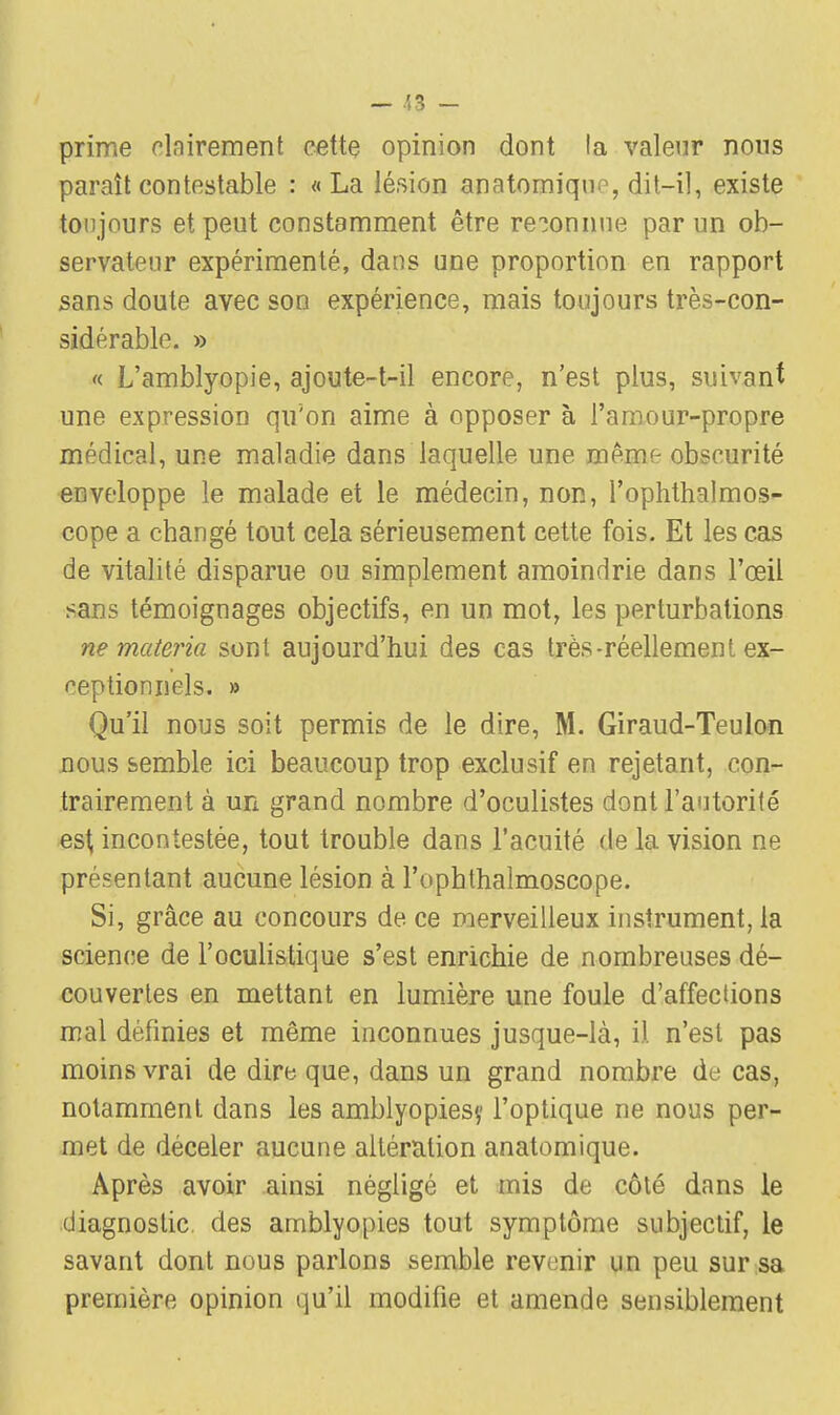 prime clairement cette opinion dont la valeur nous paraît contestable : «La lésion anatomiqnn, dit-il, existe toujours et peut constamment être reconnue par un ob- servateur expérimenté, dans une proportion en rapport sans doute avec son expérience, mais toujours très-con- sidérable. » « L'amblyopie, ajoute-t-il encore, n'est plus, suivant une expression qu'on aime à opposer à l'amour-propre médical, une maladie dans laquelle une même obscurité enveloppe le malade et le médecin, non, l'oplithalmos- cope a changé tout cela sérieusement cette fois. Et les cas de vitalité disparue ou simplement amoindrie dans l'œil sans témoignages objectifs, en un mot, les perturbations ne materia sont aujourd'hui des cas très-réellement ex- ceptionnels. » Qu'il nous soit permis de le dire, M. Giraud-Teulon nous semble ici beaucoup trop exclusif en rejetant, con- trairement à un grand nombre d'oculistes dont l'autorité est incontestée, tout trouble dans l'acuité de la vision ne présentant aucune lésion à l'ophthalmoscope. Si, grâce au concours de ce merveilleux instrument, la science de l'oculistique s'est enrichie de nombreuses dé- couvertes en mettant en lumière une foule d'affections mal définies et même inconnues jusque-là, il n'est pas moins vrai de dire que, dans un grand nombre de cas, notamment dans les amblyopiesy l'optique ne nous per- met de déceler aucune altération anatomique. Après avoir ainsi négligé et mis de côté dans le diagnostic des amblyopies tout symptôme subjectif, le savant dont nous parlons semble revenir un peu sur sa première opinion qu'il modifie et amende sensiblement