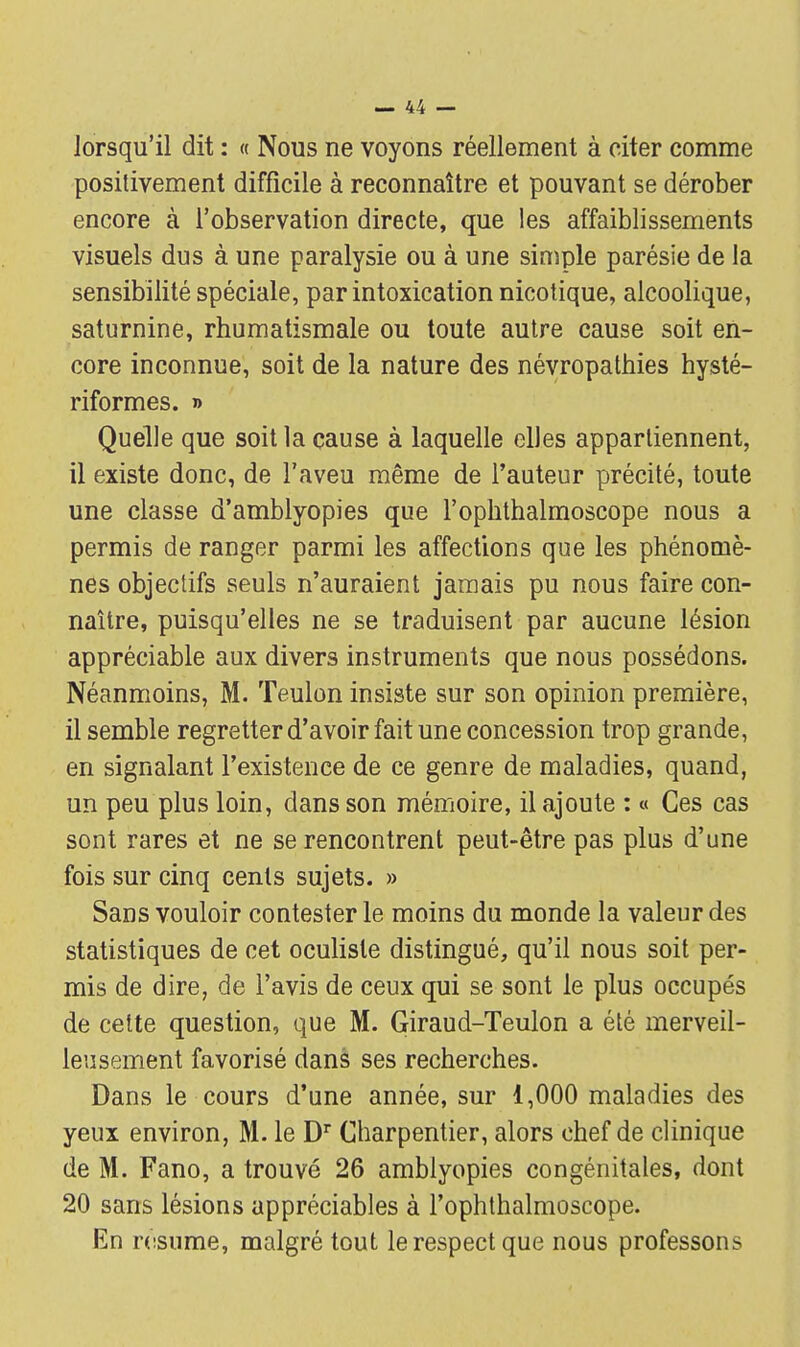 lorsqu'il dit : « Nous ne voyons réellement à citer comme positivement difficile à reconnaître et pouvant se dérober encore à l'observation directe, que les affaiblissements visuels dus à une paralysie ou à une simple parésie de la sensibilité spéciale, par intoxication nicotique, alcoolique, saturnine, rhumatismale ou toute autre cause soit en- core inconnue, soit de la nature des névropathies hysté- riformes. » Quelle que soit la cause à laquelle elles appartiennent, il existe donc, de l'aveu même de l'auteur précité, toute une classe d'amblyopies que l'ophthalmoscope nous a permis de ranger parmi les affections que les phénomè- nes objectifs seuls n'auraient jamais pu nous faire con- naître, puisqu'elles ne se traduisent par aucune lésion appréciable aux divers instruments que nous possédons. Néanmoins, M. Teulon insiste sur son opinion première, il semble regretter d'avoir fait une concession trop grande, en signalant l'existence de ce genre de maladies, quand, un peu plus loin, dans son mémoire, il ajoute : « Ces cas sont rares et ne se rencontrent peut-être pas plus d'une fois sur cinq cents sujets. » Sans vouloir contester le moins du monde la valeur des statistiques de cet oculiste distingué, qu'il nous soit per- mis de dire, de l'avis de ceux qui se sont le plus occupés de cette question, que M. Giraud-Teulon a été merveil- leusement favorisé dans ses recherches. Dans le cours d'une année, sur 1,000 maladies des yeux environ, M. le Dr Charpentier, alors chef de clinique de M. Fano, a trouvé 26 amblyopies congénitales, dont 20 sans lésions appréciables à l'ophthalmoscope. En résume, malgré tout le respect que nous professons