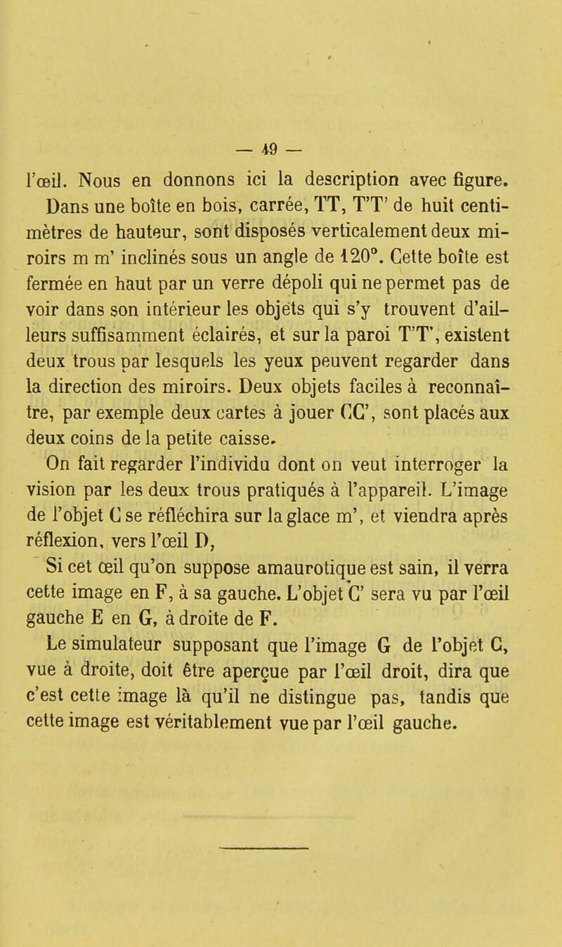 — -49 — l'œil. Nous en donnons ici la description avec figure. Dans une boîte en bois, carrée, ÏT, TT de huit centi- mètres de hauteur, sont disposés verticalement deux mi- roirs m m'inclinés sous un angle de 120°. Cette boîte est fermée en haut par un verre dépoli qui ne permet pas de voir dans son intérieur les objets qui s'y trouvent d'ail- leurs suffisamment éclairés, et sur la paroi TT, existent deux trous par lesquels les yeux peuvent regarder dans la direction des miroirs. Deux objets faciles à reconnaî- tre, par exemple deux cartes à jouer CC\ sont placés aux deux coins de la petite caisse. On fait regarder l'individu dont on veut interroger la vision par les deux trous pratiqués à l'appareil. L'image de l'objet C se réfléchira sur la glace m', et viendra après réflexion, vers l'œil D, Si cet œil qu'on suppose amaurotique est sain, il verra cette image en F, à sa gauche. L'objet C' sera vu par l'œil gauche E en G, à droite de F. Le simulateur supposant que l'image G de l'objet G, vue à droite, doit être aperçue par l'œil droit, dira que c'est cette image là qu'il ne distingue pas, tandis que cette image est véritablement vue par l'œil gauche.