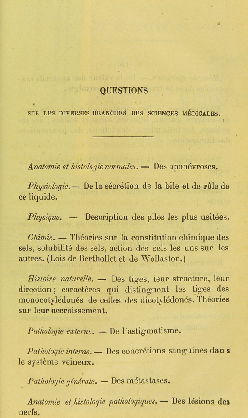 QUESTIONS SUR LES DIVERSES BRANCHES DES SCIENCES MEDICALES. Anatomie et histolo gie normales. — Des aponévroses. Physiologie. — De la sécrétion de la bile et de rôle de ce liquide. Physique. — Description des piles les plus usitées. Chimie. — Théories sur la constitution chimique des sels, solubilité des sels, action des sels les uns sur les autres. (Lois de Berthollet et de Wollaston,) Histoire naturelle. — Des tig'es, leur structure, leur direction ; caractères qui distinguent les tig'es des monocotylédonés de celles des dicotylédonés. Théories sur leur accroissement. Pathologie externe. — De l'astigruatisme. Pathologie interne.— Des concrétions sanguines dan s le système veineux. Pathologie générale. — Des métastases. Anatomie et histologie pathologiques. — Des lésions des nerfs.