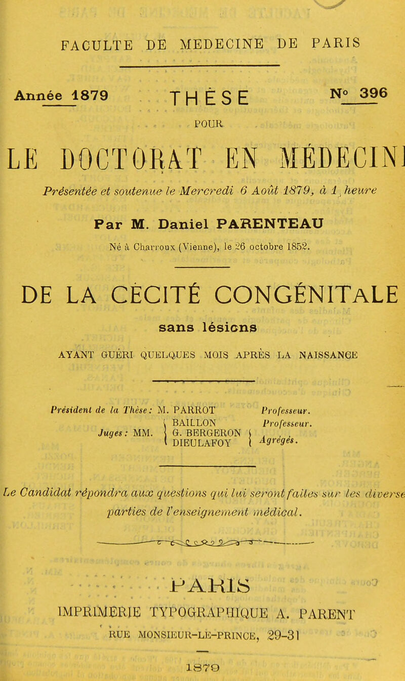 FACULTE DE MEDECINE DE PARIS Année 1879 THÈSE N° 396 POUR LE DOCTORAT EN MÉDECIN] i Présentée et soutenue le Mercredi 6 Août 1879, à 1heure Par M. Daniel PARENTEAU Né à Charroux (Vienne), le 26 octobre 1852. DE LA CÉCITÉ CONGÉNITALE sans lésions AYANT GUÉRI QUELQUES MOIS APRÈS LA NAISSANCE Président de la Thèse: M. PARROT Professeur. t BAILLON Professeur. Juges : MM. G. BERGERON l l DIEULAFOY ( Agrèges. Le Candidat répondra aux questions qui lui seront faites sur les diverse, •parties de Venseignement médical. PARIS IMPRIMERIE TYPOGRAPHIQUE A. PARENT RUE MONSIEUR-LE-PR1NCE, 29-31 1870