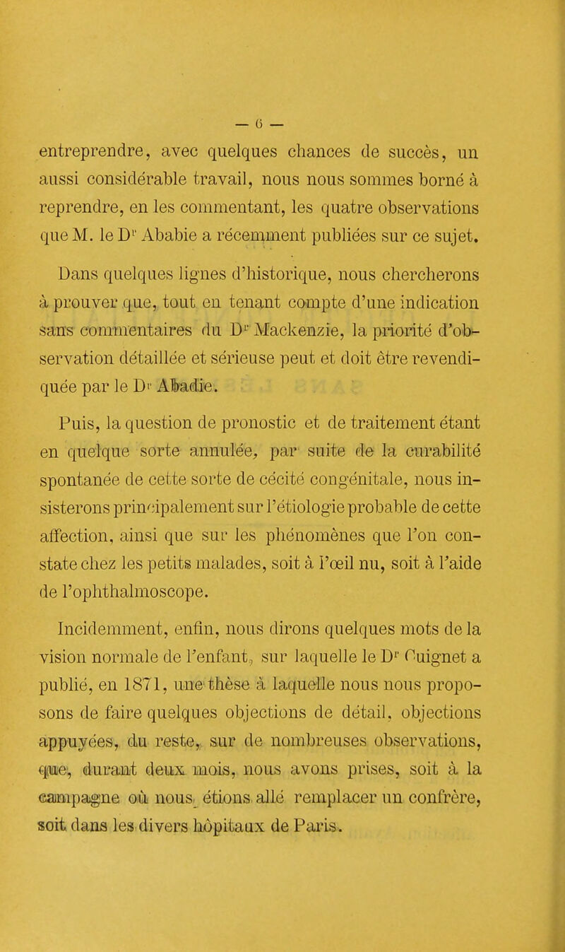 entreprendre, avec quelques chances de succès, un aussi considérable travail, nous nous sommes borné à reprendre, en les commentant, les quatre observations que M. le D1' Ababie a récemment publiées sur ce sujet. Dans quelques lignes d'historique, nous chercherons à prouver que, tout en tenant compte d'une indication sans commentaires du D1' Alackenzie, la priorité d'ob- servation détaillée et sérieuse peut et doit être revendi- quée par le D'' Albadic Puis, la question de pronostic et de traitement étant en quelque sorte annulée, par suite de la curabilité spontanée de cette sorte de cécité congénitale, nous in- sisterons principalement sur l'étiologie probable de cette affection, ainsi que sur les phénomènes que Ton con- state chez les petits malades, soit à l'œil nu, soit à Faide de l'ophthalmoscope. Incidemment, enfin, nous dirons quelques mots de la vision normale de l'enfant, sur laquelle le Dr Ouignet a publié, en 1871, une thèse à laquelle nous nous propo- sons de faire quelques objections de détail, objections appuyées, du reste, sur de nombreuses observations, que, durant deux mois, nous avons prises, soit à la campagne où nous, étions allé remplacer un confrère, soit dans les divers hôpitaux de Paris.