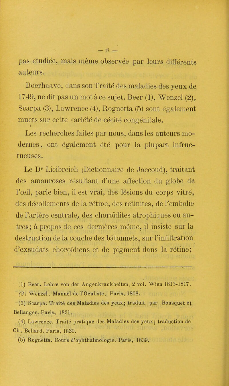 pas étudiée, mais même observée par leurs différents auteurs. Boerhaave, dans son Traité des maladies des yeux de 1749, ne dit pas un motàce sujet. Beer (1), Wenzel (2), Scarpa (3), Lawrence (4), Rognetta (5) sont également muets sur celte variété de cécité congénitale. Les recherches faites par nous, dans les auteurs mo- dernes, ont également été pour la plupart infruc- tueuses. Le Dr Lieibreich (Dictionnaire de Jaccoud), traitant des amauroses résultant d'une affection du globe de l'œil, parle bien, il est vrai, des lésions du corps vitré, des décollements de la rétine, des rétinites, de l'embolie de l'artère centrale, des choroïdites atrophiques ou au- tres; à propos de ces dernières même, il insiste sur la destruction de la couche des bâtonnets, sur l'infiltration d'exsudats choroïdiens et de pigment dans la rétine; (1) Beer. Lehre von der Angenkrankheiten. 2 vol. Wien 1813-1817. (2) Wenzel. Manuel de l'Oculiste. Paris, 1808. (3) Scarpa. Traité des Maladies des yeux; traduit par Bousquet et Bellanger. Paris, 1821. (4) Lawreu.ce. Traité pratique des Maladies des yeux; traduction de Ch. Bellard. Paris, 1830. (5) Rognetta. Cours d'ophthalmologie. Paris, 1839.