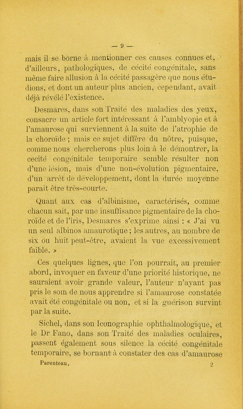 niais il se borne à mentionner ces causes connues et, d'ailleurs, pathologiques, de cécité congénitale, sans même faire allusion à la cécité passagère que nous étu- dions, et dont un auteur plus ancien, cependant, avait déjà révélé l'existence. Desmares, dans son Traité des maladies des yeux, consacre un article fort intéressant à Tamblyopie et à l'amaurose qui surviennent à la suite de l'atrophie de la choroïde ; mais ce sujet diffère du nôtre, puisque, comme nous chercherons plus loin à le démontrer, la cécité congénitale temporaire semble résulter non d'une lésion, mais d'une non-évolution pigmentaire, d'un arrêt de développement, dont la durée moyenne paraît être très-courte. Quant aux cas d'albinisme, caractérisés, comme chacun sait, par une insuffisance pigmentaire de la cho- roïde et de l'iris, Desmares s'exprime ainsi : « J'ai vu un seul albinos amaurotique ; les autres, au nombre de six ou huit peut-être, avaient la vue excessivement faible. » Ces quelques lignes, que l'on pourrait, au premier abord, invoquer en faveur d'une priorité historique, ne sauraient avoir grande valeur, l'auteur n'ayant pas pris le soin de nous apprendre si l'amaurose constatée avait été congénitale ou non, et si la guérison survint par la suite. Sichel, dans son Iconographie ophthalmologique, et le Dr Fano, dans son Traité des maladies oculaires, passent également sous silence la cécité congénitale temporaire, se bornant à constater des cas d'amaurose Parenteau. ■>